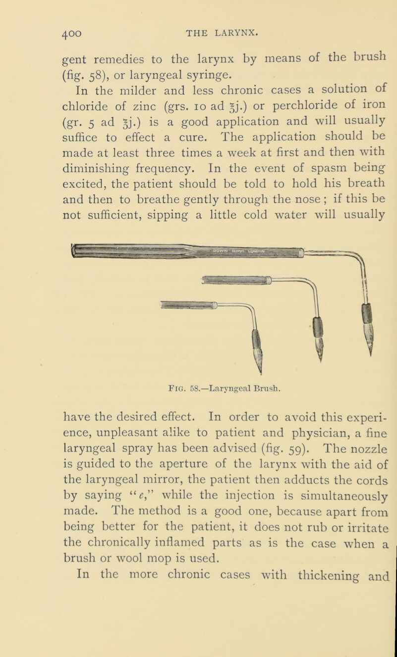 gent remedies to the larynx by means of the brush (fig. 58), or laryngeal syringe. In the milder and less chronic cases a solution of chloride of zinc (grs. 10 ad §j.) or perchloride of iron (gr. 5 ad 3j’.) is a good application and will usually suffice to effect a cure. The application should be made at least three times a week at first and then with diminishing frequency. In the event of spasm being excited, the patient should be told to hold his breath and then to breathe gently through the nose; if this be not sufficient, sipping a little cold water will usually have the desired effect. In order to avoid this experi- ence, unpleasant alike to patient and physician, a fine laryngeal spray has been advised (fig. 59). The nozzle is guided to the aperture of the larynx with the aid of the laryngeal mirror, the patient then adducts the cords by saying “0,” while the injection is simultaneously made. The method is a good one, because apart from being better for the patient, it does not rub or irritate the chronically inflamed parts as is the case when a brush or wool mop is used. In the more chronic cases with thickening and