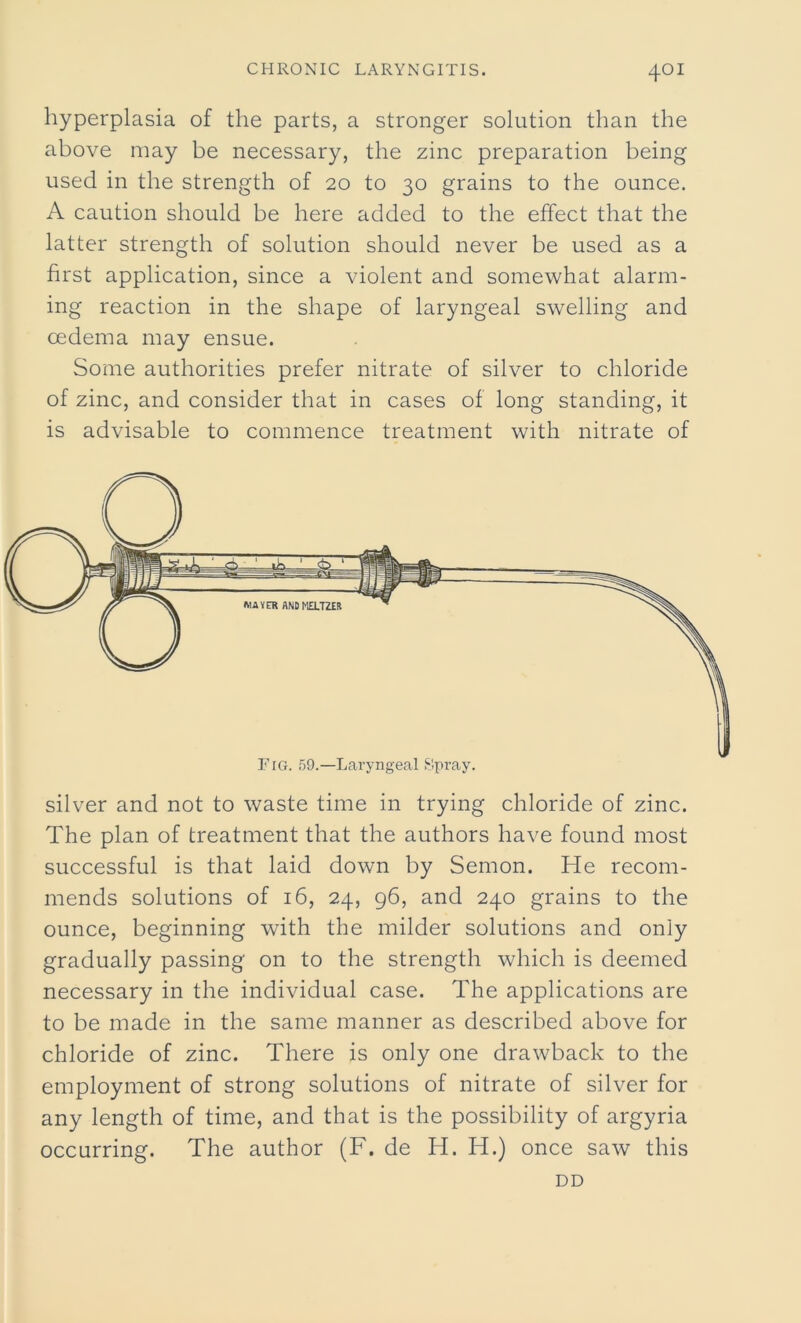 hyperplasia of the parts, a stronger solution than the above may be necessary, the zinc preparation being used in the strength of 20 to 30 grains to the ounce. A caution should be here added to the effect that the latter strength of solution should never be used as a first application, since a violent and somewhat alarm- ing reaction in the shape of laryngeal swelling and oedema may ensue. Some authorities prefer nitrate of silver to chloride of zinc, and consider that in cases of long standing, it is advisable to commence treatment with nitrate of silver and not to waste time in trying chloride of zinc. The plan of treatment that the authors have found most successful is that laid down by Semon. He recom- mends solutions of 16, 24, 96, and 240 grains to the ounce, beginning with the milder solutions and only gradually passing on to the strength which is deemed necessary in the individual case. The applications are to be made in the same manner as described above for chloride of zinc. There is only one drawback to the employment of strong solutions of nitrate of silver for any length of time, and that is the possibility of argyria occurring. The author (F. de H. Id.) once saw this DD