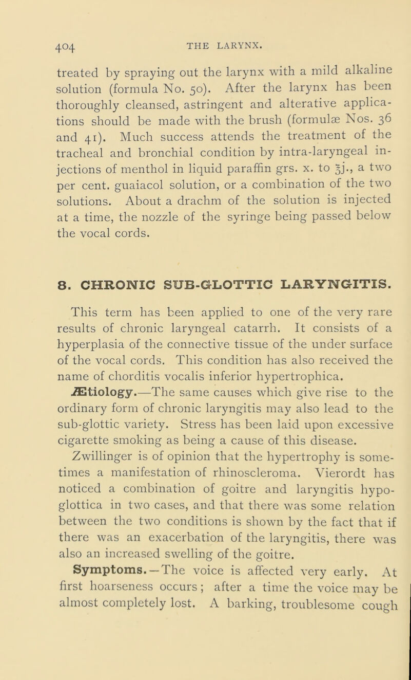 4°4 treated by spraying out the larynx with a mild alkaline solution (formula No. 50). After the larynx has been thoroughly cleansed, astringent and alterative applica- tions should be made with the brush (formulae Nos. 36 and 41). Much success attends the treatment of the tracheal and bronchial condition by intra-laryngeal in- jections of menthol in liquid paraffin grs. x. to £)’•> a two per cent, guaiacol solution, or a combination of the two solutions. About a drachm of the solution is injected at a time, the nozzle of the syringe being passed below the vocal cords. 8. CHRONIC SUB-GLOTTIC LARYNGITIS. This term has been applied to one of the very rare results of chronic laryngeal catarrh. It consists of a hyperplasia of the connective tissue of the under surface of the vocal cords. This condition has also received the name of chorditis vocalis inferior hypertrophica. AEtiology.—The same causes which give rise to the ordinary form of chronic laryngitis may also lead to the sub-glottic variety. Stress has been laid upon excessive cigarette smoking as being a cause of this disease. Zwillinger is of opinion that the hypertrophy is some- times a manifestation of rhinoscleroma. Vierordt has noticed a combination of goitre and laryngitis hypo- glottica in two cases, and that there was some relation between the two conditions is shown by the fact that if there was an exacerbation of the laryngitis, there was also an increased swelling of the goitre. Symptoms. —The voice is affected very early. At first hoarseness occurs ; after a time the voice may be almost completely lost. A barking, troublesome cough