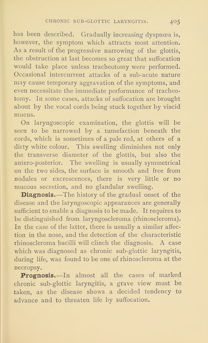 has been described. Gradually increasing dyspnoea is, however, the symptom which attracts most attention. As a result of the progressive narrowing of the glottis, the obstruction at last becomes so great that suffocation would take place unless tracheotomy were performed. Occasional intercurrent attacks of a sub-acute nature may cause temporary aggravation of the symptoms, and even necessitate the immediate performance of tracheo- tomy. In some cases, attacks of suffocation are brought about by the vocal cords being stuck together by viscid mucus. On laryngoscopic examination, the glottis will be seen to be narrowed by a tumefaction beneath the cords, which is sometimes of a pale red, at others of a dirty white colour. This swelling diminishes not only the transverse diameter of the glottis, but also the antero-posterior. The swelling is usually symmetrical on the two sides, the surface is smooth and free from nodules or excrescences, there is very little or no mucous secretion, and no glandular swelling. Diagnosis.—The history of the gradual onset of the disease and the laryngoscopic appearances are generally sufficient to enable a diagnosis to be made. It requires to be distinguished from laryngoscleroma (rhinoscleroma). In the case of the latter, there is usually a similar affec- tion in the nose, and the detection of the characteristic rhinoscleroma bacilli will clinch the diagnosis. A case which was diagnosed as chronic sub-glottic laryngitis, during life, was found to be one of rhinoscleroma at the necropsy. Prognosis.—In almost all the cases of marked chronic sub-glottic laryngitis, a grave view must be taken, as the disease shows a decided tendency to advance and to threaten life by suffocation.