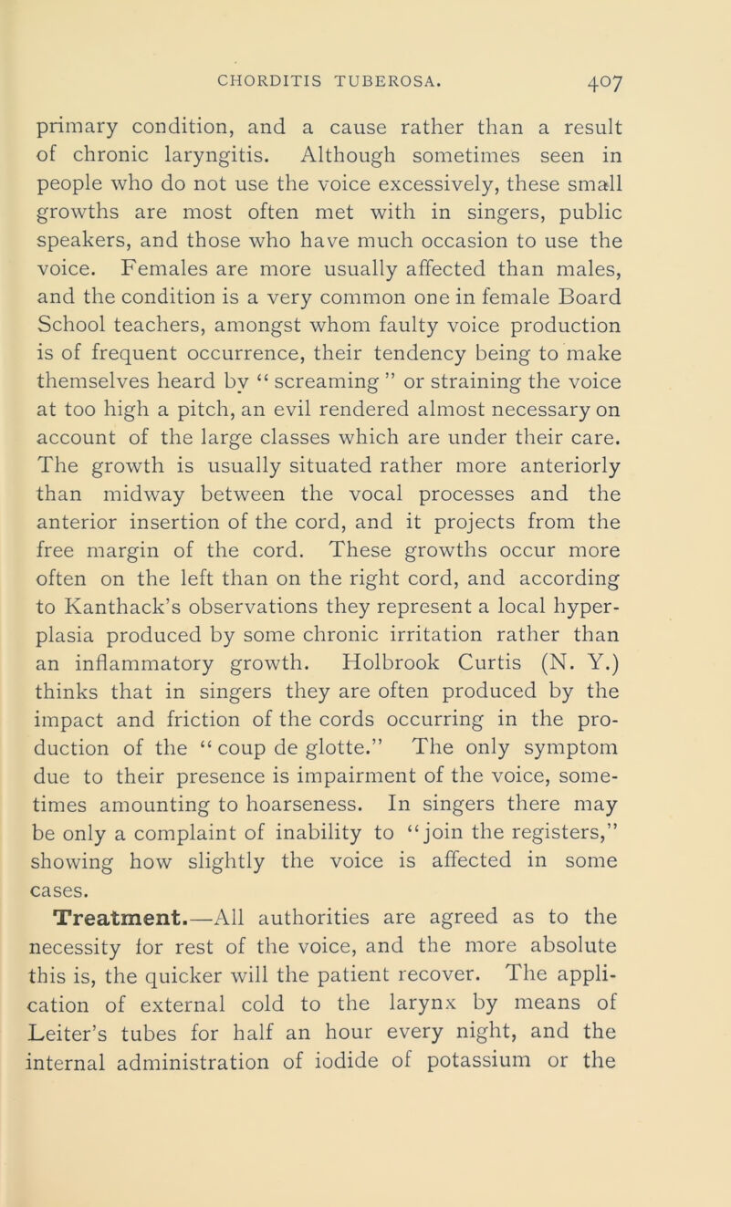primary condition, and a cause rather than a result of chronic laryngitis. Although sometimes seen in people who do not use the voice excessively, these small growths are most often met with in singers, public speakers, and those who have much occasion to use the voice. Females are more usually affected than males, and the condition is a very common one in female Board School teachers, amongst whom faulty voice production is of frequent occurrence, their tendency being to make themselves heard by “ screaming ” or straining the voice at too high a pitch, an evil rendered almost necessary on account of the large classes which are under their care. The growth is usually situated rather more anteriorly than midway between the vocal processes and the anterior insertion of the cord, and it projects from the free margin of the cord. These growths occur more often on the left than on the right cord, and according to Kanthack’s observations they represent a local hyper- plasia produced by some chronic irritation rather than an inflammatory growth. Holbrook Curtis (N. Y.) thinks that in singers they are often produced by the impact and friction of the cords occurring in the pro- duction of the “ coup de glotte.” The only symptom due to their presence is impairment of the voice, some- times amounting to hoarseness. In singers there may be only a complaint of inability to “join the registers,” showing how slightly the voice is affected in some cases. Treatment.—All authorities are agreed as to the necessity for rest of the voice, and the more absolute this is, the quicker will the patient recover. The appli- cation of external cold to the larynx by means of Leiter’s tubes for half an hour every night, and the internal administration of iodide of potassium or the