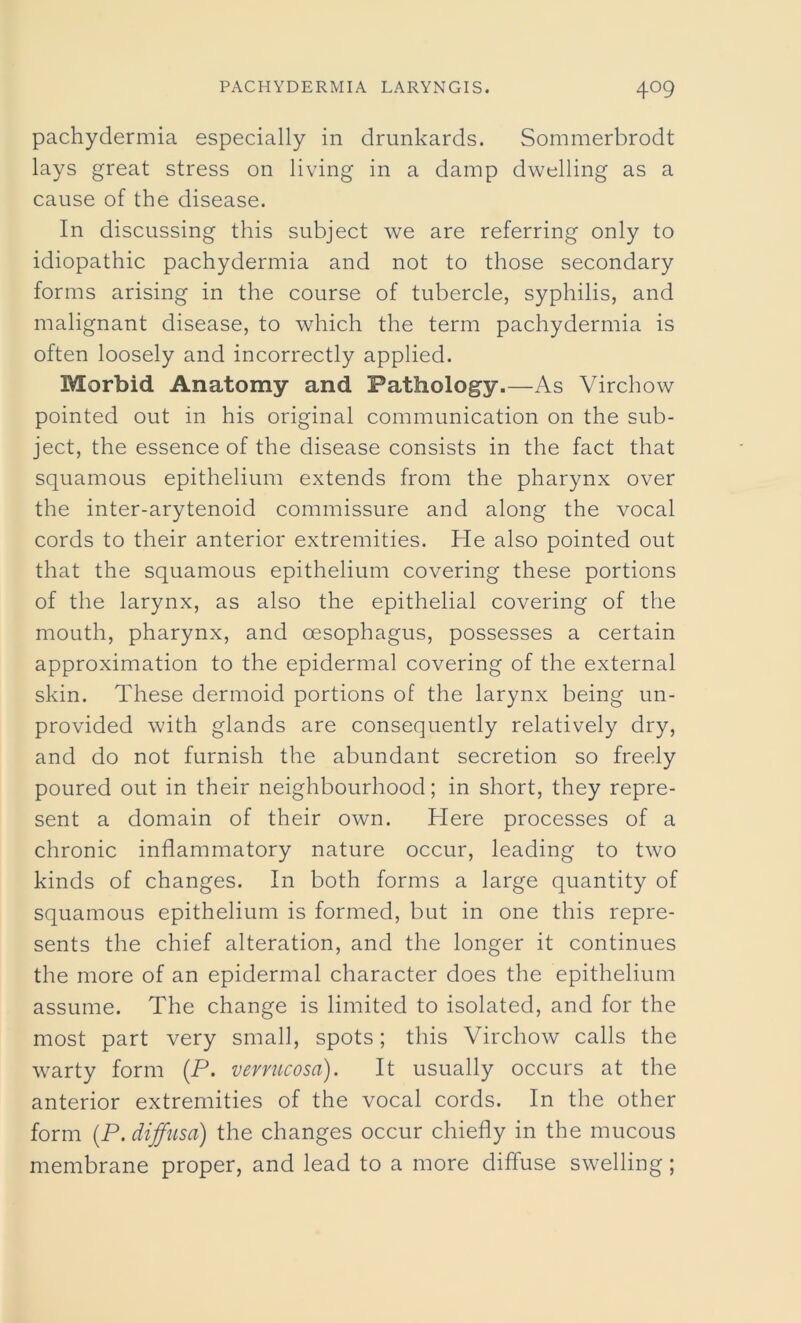 pachydermia especially in drunkards. Sommerbrodt lays great stress on living in a damp dwelling as a cause of the disease. In discussing this subject we are referring only to idiopathic pachydermia and not to those secondary forms arising in the course of tubercle, syphilis, and malignant disease, to which the term pachydermia is often loosely and incorrectly applied. Morbid Anatomy and Pathology.—As Virchow pointed out in his original communication on the sub- ject, the essence of the disease consists in the fact that squamous epithelium extends from the pharynx over the inter-arytenoid commissure and along the vocal cords to their anterior extremities. He also pointed out that the squamous epithelium covering these portions of the larynx, as also the epithelial covering of the mouth, pharynx, and oesophagus, possesses a certain approximation to the epidermal covering of the external skin. These dermoid portions of the larynx being un- provided with glands are consequently relatively dry, and do not furnish the abundant secretion so freely poured out in their neighbourhood; in short, they repre- sent a domain of their own. Here processes of a chronic inflammatory nature occur, leading to two kinds of changes. In both forms a large quantity of squamous epithelium is formed, but in one this repre- sents the chief alteration, and the longer it continues the more of an epidermal character does the epithelium assume. The change is limited to isolated, and for the most part very small, spots; this Virchow calls the warty form (P. verrucosa). It usually occurs at the anterior extremities of the vocal cords. In the other form (P. diffusa) the changes occur chiefly in the mucous membrane proper, and lead to a more diffuse swelling;
