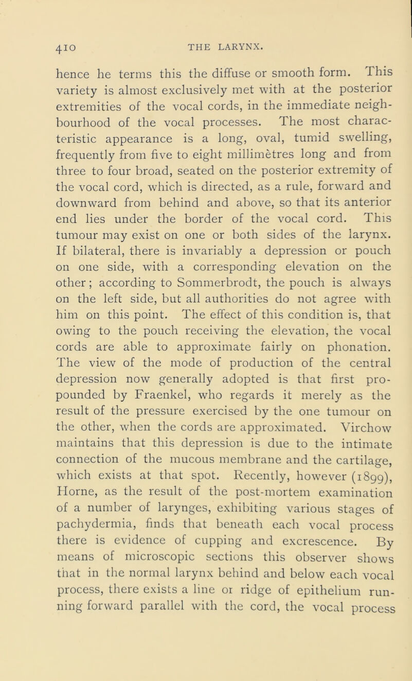hence he terms this the diffuse or smooth form. This variety is almost exclusively met with at the posterior extremities of the vocal cords, in the immediate neigh- bourhood of the vocal processes. The most charac- teristic appearance is a long, oval, tumid swelling, frequently from five to eight millimetres long and from three to four broad, seated on the posterior extremity of the vocal cord, which is directed, as a rule, forward and downward from behind and above, so that its anterior end lies under the border of the vocal cord. This tumour may exist on one or both sides of the larynx. If bilateral, there is invariably a depression or pouch on one side, with a corresponding elevation on the other; according to Sommerbrodt, the pouch is always on the left side, but all authorities do not agree with him on this point. The effect of this condition is, that owing to the pouch receiving the elevation, the vocal cords are able to approximate fairly on phonation. The view of the mode of production of the central depression now generally adopted is that first pro- pounded by Fraenkel, who regards it merely as the result of the pressure exercised by the one tumour on the other, when the cords are approximated. Virchow maintains that this depression is due to the intimate connection of the mucous membrane and the cartilage, which exists at that spot. Recently, however (1899), Horne, as the result of the post-mortem examination of a number of larynges, exhibiting various stages of pachydermia, finds that beneath each vocal process there is evidence of cupping and excrescence. By means of microscopic sections this observer shows that in the normal larynx behind and below each vocal process, there exists a line or ridge of epithelium run- ning forward parallel with the cord, the vocal process