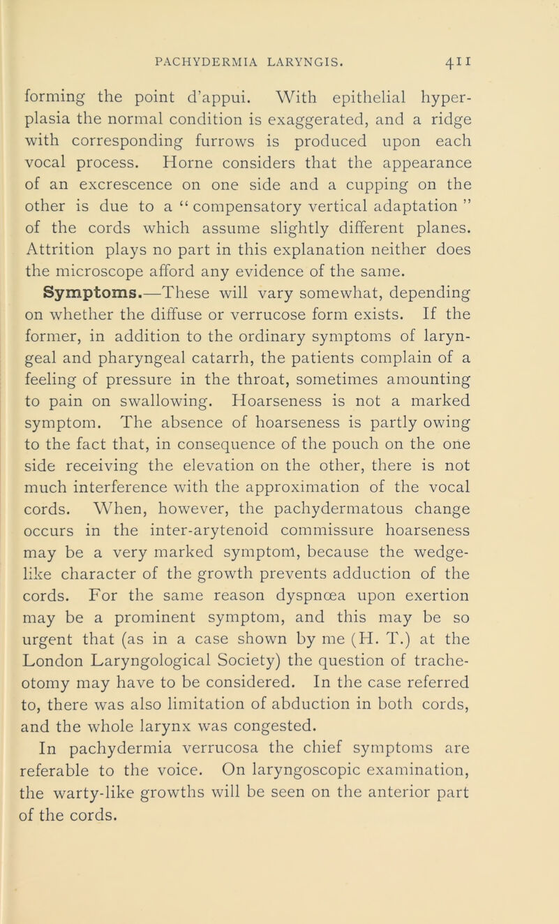 forming the point d’appui. With epithelial hyper- plasia the normal condition is exaggerated, and a ridge with corresponding furrows is produced upon each vocal process. Horne considers that the appearance of an excrescence on one side and a cupping on the other is due to a “ compensatory vertical adaptation ” of the cords which assume slightly different planes. Attrition plays no part in this explanation neither does the microscope afford any evidence of the same. Symptoms .—These will vary somewhat, depending on whether the diffuse or verrucose form exists. If the former, in addition to the ordinary symptoms of laryn- geal and pharyngeal catarrh, the patients complain of a feeling of pressure in the throat, sometimes amounting to pain on swallowing. Hoarseness is not a marked symptom. The absence of hoarseness is partly owing to the fact that, in consequence of the pouch on the one side receiving the elevation on the other, there is not much interference with the approximation of the vocal cords. When, however, the pachydermatous change occurs in the inter-arytenoid commissure hoarseness may be a very marked symptom, because the wedge- like character of the growth prevents adduction of the cords. For the same reason dyspnoea upon exertion may be a prominent symptom, and this may be so urgent that (as in a case shown by me (H. T.) at the London Laryngological Society) the question of trache- otomy may have to be considered. In the case referred to, there was also limitation of abduction in both cords, and the whole larynx was congested. In pachydermia verrucosa the chief symptoms are referable to the voice. On laryngoscopic examination, the warty-like growths will be seen on the anterior part of the cords.