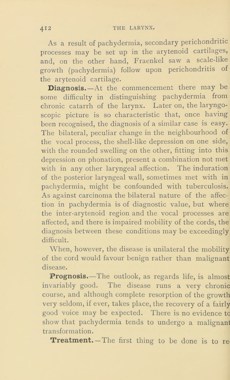 As a result of pachydermia, secondary perichondritic processes may be set up in the arytenoid cartilages, and, on the other hand, Fraenkel saw a scale-like growth (pachydermia) follow upon perichondritis of the arytenoid cartilage. Diagnosis.—At the commencement there may be some difficulty in distinguishing pachydermia from chronic catarrh of the larynx. Later on, the laryngo- scopic picture is so characteristic that, once having been recognised, the diagnosis of a similar case is easy. The bilateral, peculiar change in the neighbourhood of the vocal process, the shell-like depression on one side, with the rounded swelling on the other, fitting into this depression on phonation, present a combination not met with in any other laryngeal affection. The induration of the posterior laryngeal wall, sometimes met with in pachydermia, might be confounded with tuberculosis. As against carcinoma the bilateral nature of the affec - tion in pachydermia is of diagnostic value, but where the inter-arytenoid region and the vocal processes are affected, and there is impaired mobility of the cords, the diagnosis between these conditions may be exceedingly difficult. When, however, the disease is unilateral the mobility of the cord would favour benign rather than malignant disease. Prognosis.—The outlook, as regards life, is almost invariably good. The disease runs a very chronic course, and although complete resorption of the growth very seldom, if ever, takes place, the recovery of a fairly good voice may be expected. There is no evidence tc show that pachydermia tends to undergo a malignant transformation. Treatment.—The first thing to be done is to re