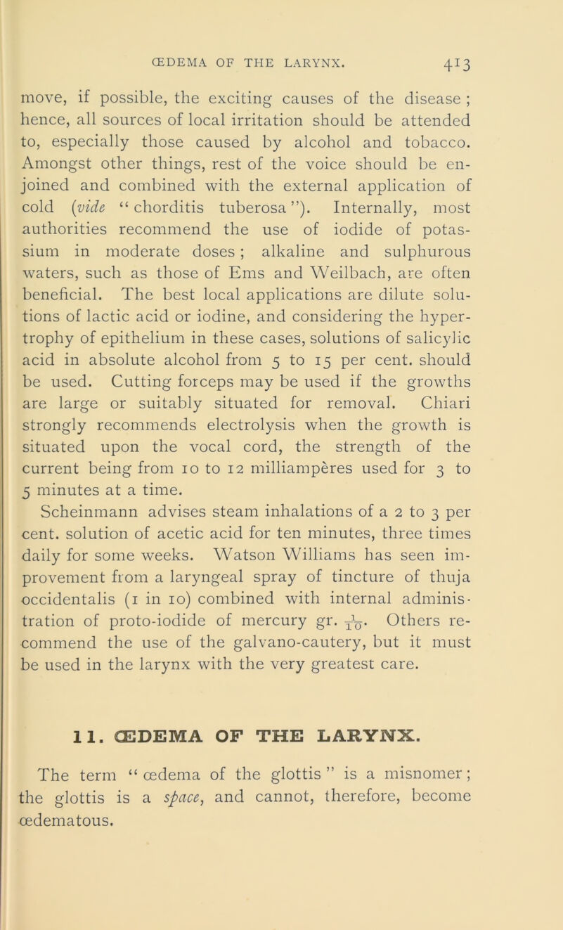 4:3 move, if possible, the exciting causes of the disease ; hence, all sources of local irritation should be attended to, especially those caused by alcohol and tobacco. Amongst other things, rest of the voice should be en- joined and combined with the external application of cold (vide “ chorditis tuberosa”). Internally, most authorities recommend the use of iodide of potas- sium in moderate doses ; alkaline and sulphurous waters, such as those of Ems and Weilbach, are often beneficial. The best local applications are dilute solu- tions of lactic acid or iodine, and considering the hyper- trophy of epithelium in these cases, solutions of salicylic acid in absolute alcohol from 5 to 15 per cent, should be used. Cutting forceps may be used if the growths are large or suitably situated for removal. Chiari strongly recommends electrolysis when the growth is situated upon the vocal cord, the strength of the current being from 10 to 12 milliamperes used for 3 to 3 minutes at a time. Scheinmann advises steam inhalations of a 2 to 3 per cent, solution of acetic acid for ten minutes, three times daily for some weeks. Watson Williams has seen im- provement from a laryngeal spray of tincture of thuja occidentalis (1 in 10) combined with internal adminis- tration of proto-iodide of mercury gr. txq. Others re- commend the use of the galvano-cautery, but it must be used in the larynx with the very greatest care. 11. OEDEMA OF THE LARYNX. The term “ cedema of the glottis” is a misnomer; the glottis is a space, and cannot, therefore, become cedematous.