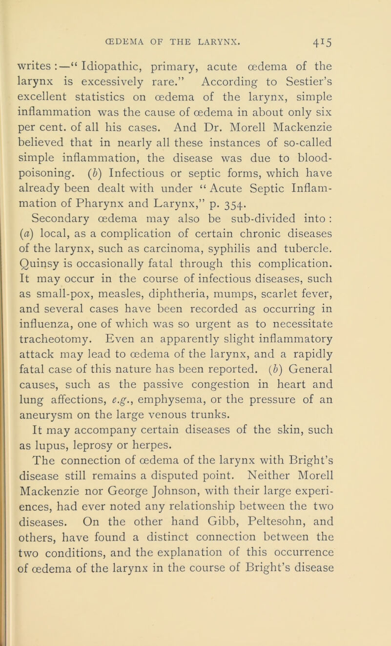 writes :—“ Idiopathic, primary, acute oedema of the larynx is excessively rare.” According to Sestier’s excellent statistics on oedema of the larynx, simple inflammation was the cause of oedema in about only six per cent, of all his cases. And Dr. Morell Mackenzie believed that in nearly all these instances of so-called simple inflammation, the disease was due to blood- poisoning. (b) Infectious or septic forms, which have already been dealt with under “ Acute Septic Inflam- mation of Pharynx and Larynx,” p. 354. Secondary oedema may also be sub-divided into : (a) local, as a complication of certain chronic diseases of the larynx, such as carcinoma, syphilis and tubercle. Quinsy is occasionally fatal through this complication. It may occur in the course of infectious diseases, such as small-pox, measles, diphtheria, mumps, scarlet fever, and several cases have been recorded as occurring in influenza, one of which was so urgent as to necessitate tracheotomy. Even an apparently slight inflammatory attack may lead to oedema of the larynx, and a rapidly fatal case of this nature has been reported, (b) General causes, such as the passive congestion in heart and lung affections, e.g., emphysema, or the pressure of an aneurysm on the large venous trunks. It may accompany certain diseases of the skin, such as lupus, leprosy or herpes. The connection of oedema of the larynx with Bright’s disease still remains a disputed point. Neither Morell Mackenzie nor George Johnson, with their large experi- ences, had ever noted any relationship between the two diseases. On the other hand Gibb, Peltesohn, and others, have found a distinct connection between the two conditions, and the explanation of this occurrence of oedema of the larynx in the course of Bright’s disease