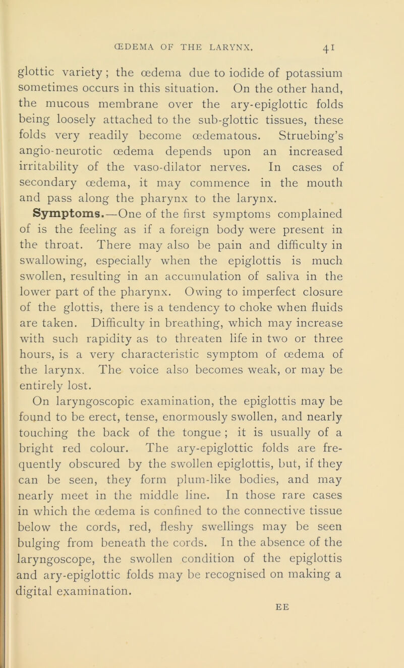 41 glottic variety ; the oedema due to iodide of potassium sometimes occurs in this situation. On the other hand, the mucous membrane over the ary-epiglottic folds being loosely attached to the sub-glottic tissues, these folds very readily become oedematous. Struebing’s angio-neurotic oedema depends upon an increased irritability of the vaso-dilator nerves. In cases of secondary oedema, it may commence in the mouth and pass along the pharynx to the larynx. Symptoms.—One of the first symptoms complained of is the feeling as if a foreign body were present in the throat. There may also be pain and difficulty in swallowing, especially when the epiglottis is much swollen, resulting in an accumulation of saliva in the lower part of the pharynx. Owing to imperfect closure of the glottis, there is a tendency to choke when fluids are taken. Difficulty in breathing, which may increase with such rapidity as to threaten life in two or three hours, is a very characteristic symptom of oedema of the larynx. The voice also becomes weak, or may be entirely lost. On laryngoscopic examination, the epiglottis may be found to be erect, tense, enormously swollen, and nearly touching the back of the tongue ; it is usually of a bright red colour. The ary-epiglottic folds are fre- quently obscured by the swollen epiglottis, but, if they can be seen, they form plum-like bodies, and may nearly meet in the middle line. In those rare cases in which the cedema is confined to the connective tissue below the cords, red, fleshy swellings may be seen bulging from beneath the cords. In the absence of the laryngoscope, the swollen condition of the epiglottis and ary-epiglottic folds may be recognised on making a digital examination. EE