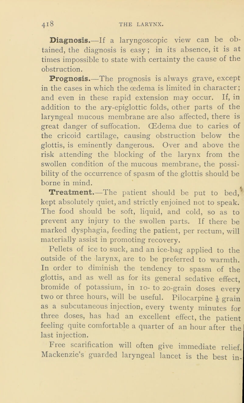 Diagnosis.—If a laryngoscopic view can be ob- tained, the diagnosis is easy ; in its absence, it is at times impossible to state with certainty the cause of the obstruction. Prognosis.—The prognosis is always grave, except in the cases in which the oedema is limited in character; and even in these rapid extension may occur. If, in addition to the ary-epiglottic folds, other parts of the laryngeal mucous membrane are also affected, there is great danger of suffocation. CEdema due to caries of the cricoid cartilage, causing obstruction below the glottis, is eminently dangerous. Over and above the risk attending the blocking of the larynx from the swollen condition of the mucous membrane, the possi- bility of the occurrence of spasm of the glottis should be borne in mind. Treatment.—The patient should be put to bed, kept absolutely quiet, and strictly enjoined not to speak. The food should be soft, liquid, and cold, so as to prevent any injury to the swollen parts. If there be marked dysphagia, feeding the patient, per rectum, will materially assist in promoting recovery. Pellets of ice to suck, and an ice-bag applied to the outside of the larynx, are to be preferred to warmth. In order to diminish the tendency to spasm of the glottis, and as well as for its general sedative effect, bromide of potassium, in io- to 20-grain doses every two or three hours, will be useful. Pilocarpine £ grain as a subcutaneous injection, every twenty minutes for three doses, has had an excellent effect, the patient feeling quite comfortable a quarter of an hour after the last injection. Free scarification will often give immediate relief. Mackenzie’s guarded laryngeal lancet is the best in-