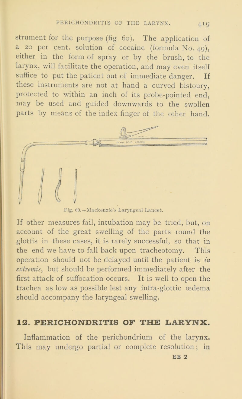 strument for the purpose (fig. 60). The application of a 20 per cent, solution of cocaine (formula No. 49), either in the form of spray or by the brush, to the larynx, will facilitate the operation, and may even itself suffice to put the patient out of immediate danger. If these instruments are not at hand a curved bistoury, protected to within an inch of its probe-pointed end, may be used and guided downwards to the swollen parts by means of the index finger of the other hand. Fig. 60.—Mackenzie’s Laryngeal Lancet. If other measures fail, intubation may be tried, but, on account of the great swelling of the parts round the glottis in these cases, it is rarely successful, so that in the end we have to fall back upon tracheotomy. This operation should not be delayed until the patient is in extremis, but should be performed immediately after the first attack of suffocation occurs. It is well to open the trachea as low as possible lest any infra-glottic oedema should accompany the laryngeal swelling. 12. PERICHONDRITIS OF THE LARYNX. Inflammation of the perichondrium of the larynx. This may undergo partial or complete resolution ; in EE 2