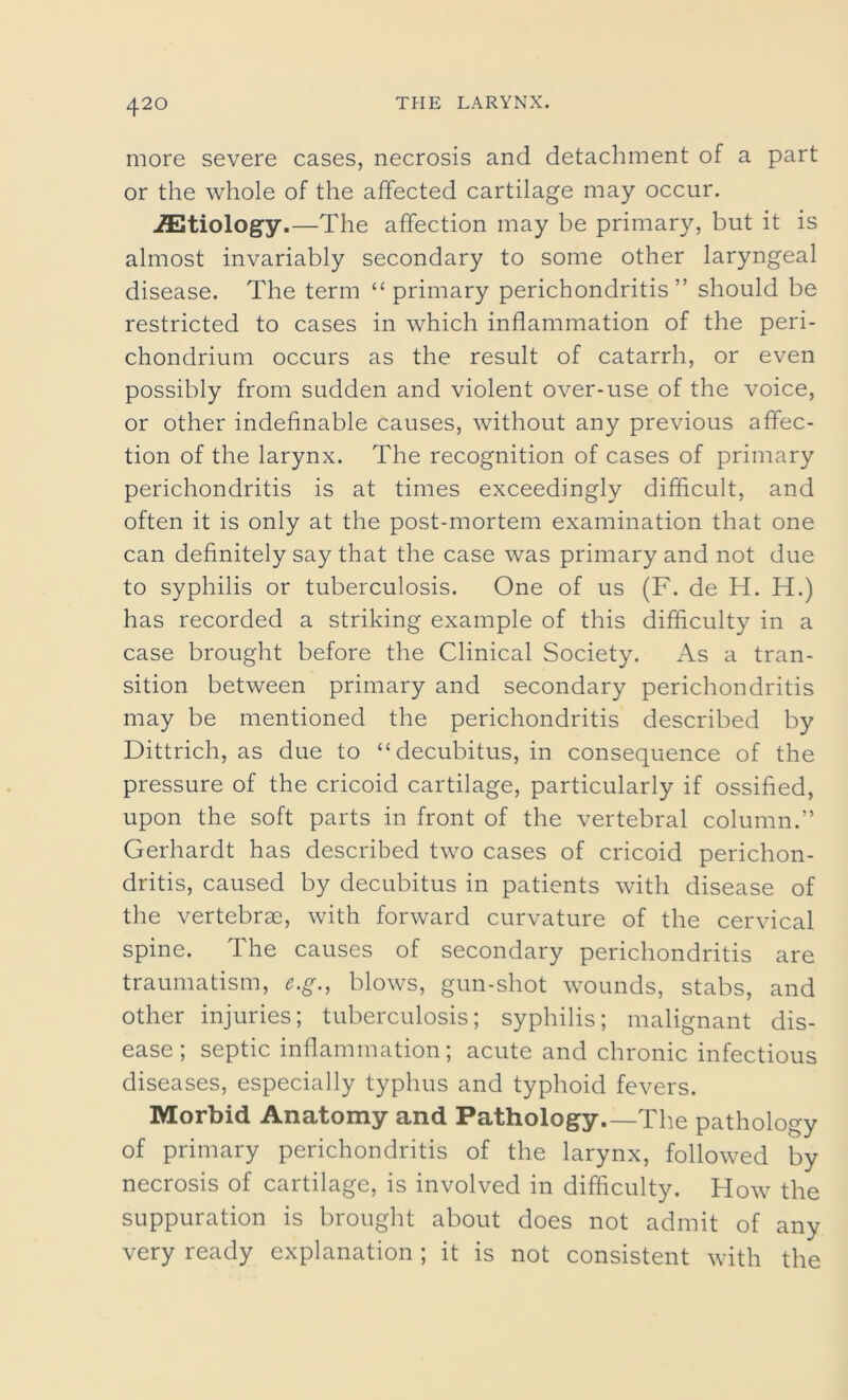 more severe cases, necrosis and detachment of a part or the whole of the affected cartilage may occur. etiology.—The affection may be primary, but it is almost invariably secondary to some other laryngeal disease. The term “primary perichondritis” should be restricted to cases in which inflammation of the peri- chondrium occurs as the result of catarrh, or even possibly from sudden and violent over-use of the voice, or other indefinable causes, without any previous affec- tion of the larynx. The recognition of cases of primary perichondritis is at times exceedingly difficult, and often it is only at the post-mortem examination that one can definitely say that the case was primary and not due to syphilis or tuberculosis. One of us (F. de H. H.) has recorded a striking example of this difficulty in a case brought before the Clinical Society. As a tran- sition between primary and secondary perichondritis may be mentioned the perichondritis described by Dittrich, as due to “decubitus, in consequence of the pressure of the cricoid cartilage, particularly if ossified, upon the soft parts in front of the vertebral column.” Gerhardt has described two cases of cricoid perichon- dritis, caused by decubitus in patients with disease of the vertebrae, with forward curvature of the cervical spine. The causes of secondary perichondritis are traumatism, e.g., blows, gun-shot wounds, stabs, and other injuries; tuberculosis; syphilis; malignant dis- ease; septic inflammation; acute and chronic infectious diseases, especially typhus and typhoid fevers. Morbid Anatomy and Pathology.—The pathology of primary perichondritis of the larynx, followed by necrosis of cartilage, is involved in difficulty. How the suppuration is brought about does not admit of any very ready explanation ; it is not consistent with the