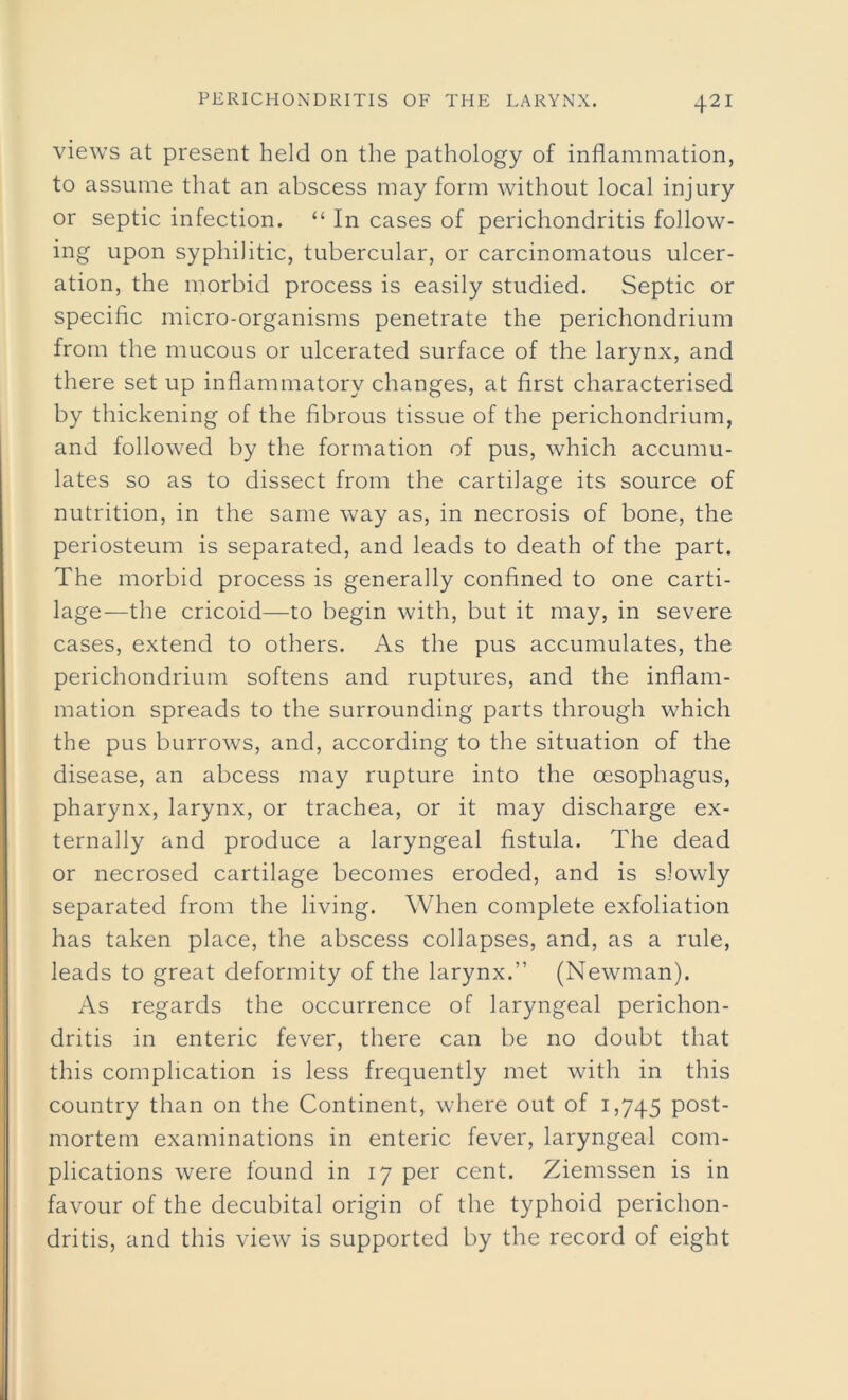 views at present held on the pathology of inflammation, to assume that an abscess may form without local injury or septic infection. “ In cases of perichondritis follow- ing upon syphilitic, tubercular, or carcinomatous ulcer- ation, the morbid process is easily studied. Septic or specific micro-organisms penetrate the perichondrium from the mucous or ulcerated surface of the larynx, and there set up inflammatory changes, at first characterised by thickening of the fibrous tissue of the perichondrium, and followed by the formation of pus, which accumu- lates so as to dissect from the cartilage its source of nutrition, in the same way as, in necrosis of bone, the periosteum is separated, and leads to death of the part. The morbid process is generally confined to one carti- lage—the cricoid—to begin with, but it may, in severe cases, extend to others. As the pus accumulates, the perichondrium softens and ruptures, and the inflam- mation spreads to the surrounding parts through which the pus burrows, and, according to the situation of the disease, an abcess may rupture into the oesophagus, pharynx, larynx, or trachea, or it may discharge ex- ternally and produce a laryngeal fistula. The dead or necrosed cartilage becomes eroded, and is slowly separated from the living. When complete exfoliation has taken place, the abscess collapses, and, as a rule, leads to great deformity of the larynx.” (Newman). As regards the occurrence of laryngeal perichon- dritis in enteric fever, there can be no doubt that this complication is less frequently met with in this country than on the Continent, where out of 1,745 post- mortem examinations in enteric fever, laryngeal com- plications were found in 17 per cent. Ziemssen is in favour of the decubital origin of the typhoid perichon- dritis, and this view is supported by the record of eight