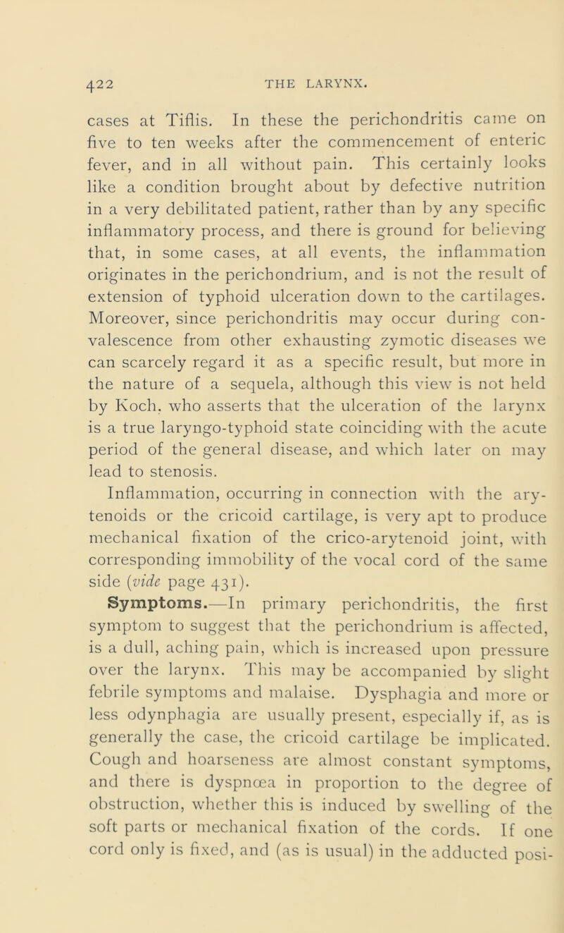 cases at Tiflis. In these the perichondritis came on five to ten weeks after the commencement of enteric fever, and in all without pain. This certainly looks like a condition brought about by defective nutrition in a very debilitated patient, rather than by any specific inflammatory process, and there is ground for believing that, in some cases, at all events, the inflammation originates in the perichondrium, and is not the result of extension of typhoid ulceration down to the cartilages. Moreover, since perichondritis may occur during con- valescence from other exhausting zymotic diseases we can scarcely regard it as a specific result, but more in the nature of a sequela, although this view is not held by Koch, who asserts that the ulceration of the larynx is a true laryngo-typhoid state coinciding with the acute period of the general disease, and which later on may lead to stenosis. Inflammation, occurring in connection with the ary- tenoids or the cricoid cartilage, is very apt to produce mechanical fixation of the crico-arytenoid joint, with corresponding immobility of the vocal cord of the same side (vide page 431). Symptoms.—In primary perichondritis, the first symptom to suggest that the perichondrium is affected, is a dull, aching pain, which is increased upon pressure over the larynx. This may be accompanied by slight febrile symptoms and malaise. Dysphagia and more or less odynphagia are usually present, especially if, as is generally the case, the cricoid cartilage be implicated. Cough and hoarseness are almost constant symptoms, and there is dyspnoea in proportion to the degree of obstruction, whether this is induced by swelling of the soft parts or mechanical fixation of the cords. If one cord only is fixed, and (as is usual) in the adducted posi-