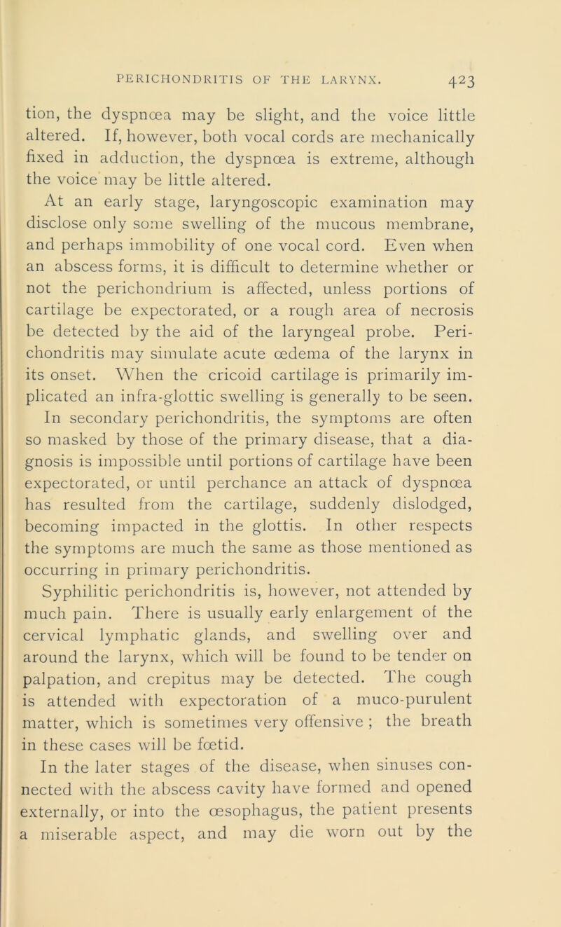 tion, the dyspnoea may be slight, and the voice little altered. If, however, both vocal cords are mechanically fixed in adduction, the dyspnoea is extreme, although the voice may be little altered. At an early stage, laryngoscopic examination may disclose only some swelling of the mucous membrane, and perhaps immobility of one vocal cord. Even when an abscess forms, it is difficult to determine whether or not the perichondrium is affected, unless portions of cartilage be expectorated, or a rough area of necrosis be detected by the aid of the laryngeal probe. Peri- chondritis may simulate acute oedema of the larynx in its onset. When the cricoid cartilage is primarily im- plicated an infra-glottic swelling is generally to be seen. In secondary perichondritis, the symptoms are often so masked by those of the primary disease, that a dia- gnosis is impossible until portions of cartilage have been expectorated, or until perchance an attack of dyspnoea has resulted from the cartilage, suddenly dislodged, becoming impacted in the glottis. In other respects the symptoms are much the same as those mentioned as occurring in primary perichondritis. Syphilitic perichondritis is, however, not attended by much pain. There is usually early enlargement of the cervical lymphatic glands, and swelling over and around the larynx, which will be found to be tender on palpation, and crepitus may be detected. The cough is attended with expectoration of a muco-purulent matter, which is sometimes very offensive ; the breath in these cases will be foetid. In the later stages of the disease, when sinuses con- nected with the abscess cavity have formed and opened externally, or into the oesophagus, the patient presents a miserable aspect, and may die worn out by the