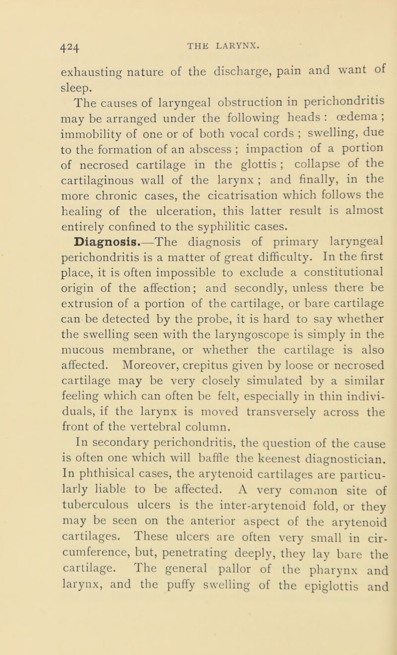 exhausting nature of the discharge, pain and want of sleep. The causes of laryngeal obstruction in perichondritis may be arranged under the following heads : oedema ; immobility of one or of both vocal cords ; swelling, due to the formation of an abscess ; impaction of a portion of necrosed cartilage in the glottis ; collapse of the cartilaginous wall of the larynx ; and finally, in the more chronic cases, the cicatrisation which follows the healing of the ulceration, this latter result is almost entirely confined to the syphilitic cases. Diagnosis.—The diagnosis of primary laryngeal perichondritis is a matter of great difficulty. In the first place, it is often impossible to exclude a constitutional origin of the affection; and secondly, unless there be extrusion of a portion of the cartilage, or bare cartilage can be detected by the probe, it is hard to say whether the swelling seen with the laryngoscope is simply in the mucous membrane, or whether the cartilage is also affected. Moreover, crepitus given by loose or necrosed cartilage may be very closely simulated by a similar feeling which can often be felt, especially in thin indivi- duals, if the larynx is moved transversely across the front of the vertebral column. In secondary perichondritis, the question of the cause is often one which will baffle the keenest diagnostician. In phthisical cases, the arytenoid cartilages are particu- larly liable to be affected. A very common site of tuberculous ulcers is the inter-arytenoid fold, or they may be seen on the anterior aspect of the arytenoid cartilages. These ulcers are often very small in cir- cumference, but, penetrating deeply, they lay bare the cartilage. The general pallor of the pharynx and larynx, and the puffy swelling of the epiglottis and