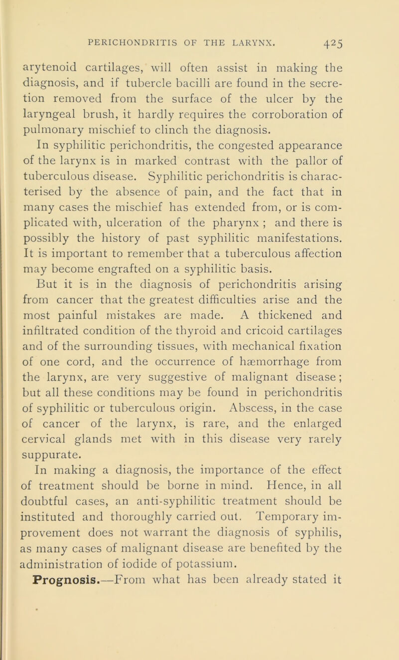arytenoid cartilages, will often assist in making the diagnosis, and if tubercle bacilli are found in the secre- tion removed from the surface of the ulcer by the laryngeal brush, it hardly requires the corroboration of pulmonary mischief to clinch the diagnosis. In syphilitic perichondritis, the congested appearance of the larynx is in marked contrast with the pallor of tuberculous disease. Syphilitic perichondritis is charac- terised by the absence of pain, and the fact that in many cases the mischief has extended from, or is com- plicated with, ulceration of the pharynx ; and there is possibly the history of past syphilitic manifestations. It is important to remember that a tuberculous affection may become engrafted on a syphilitic basis. But it is in the diagnosis of perichondritis arising from cancer that the greatest difficulties arise and the most painful mistakes are made. A thickened and infiltrated condition of the thyroid and cricoid cartilages and of the surrounding tissues, with mechanical fixation of one cord, and the occurrence of haemorrhage from the larynx, are very suggestive of malignant disease ; but all these conditions may be found in perichondritis of syphilitic or tuberculous origin. Abscess, in the case of cancer of the larynx, is rare, and the enlarged cervical glands met with in this disease very rarely suppurate. In making a diagnosis, the importance of the effect of treatment should be borne in mind. Hence, in all doubtful cases, an anti-syphilitic treatment should be instituted and thoroughly carried out. Temporary im- provement does not warrant the diagnosis of syphilis, as many cases of malignant disease are benefited by the administration of iodide of potassium. Prognosis.—From what has been already stated it