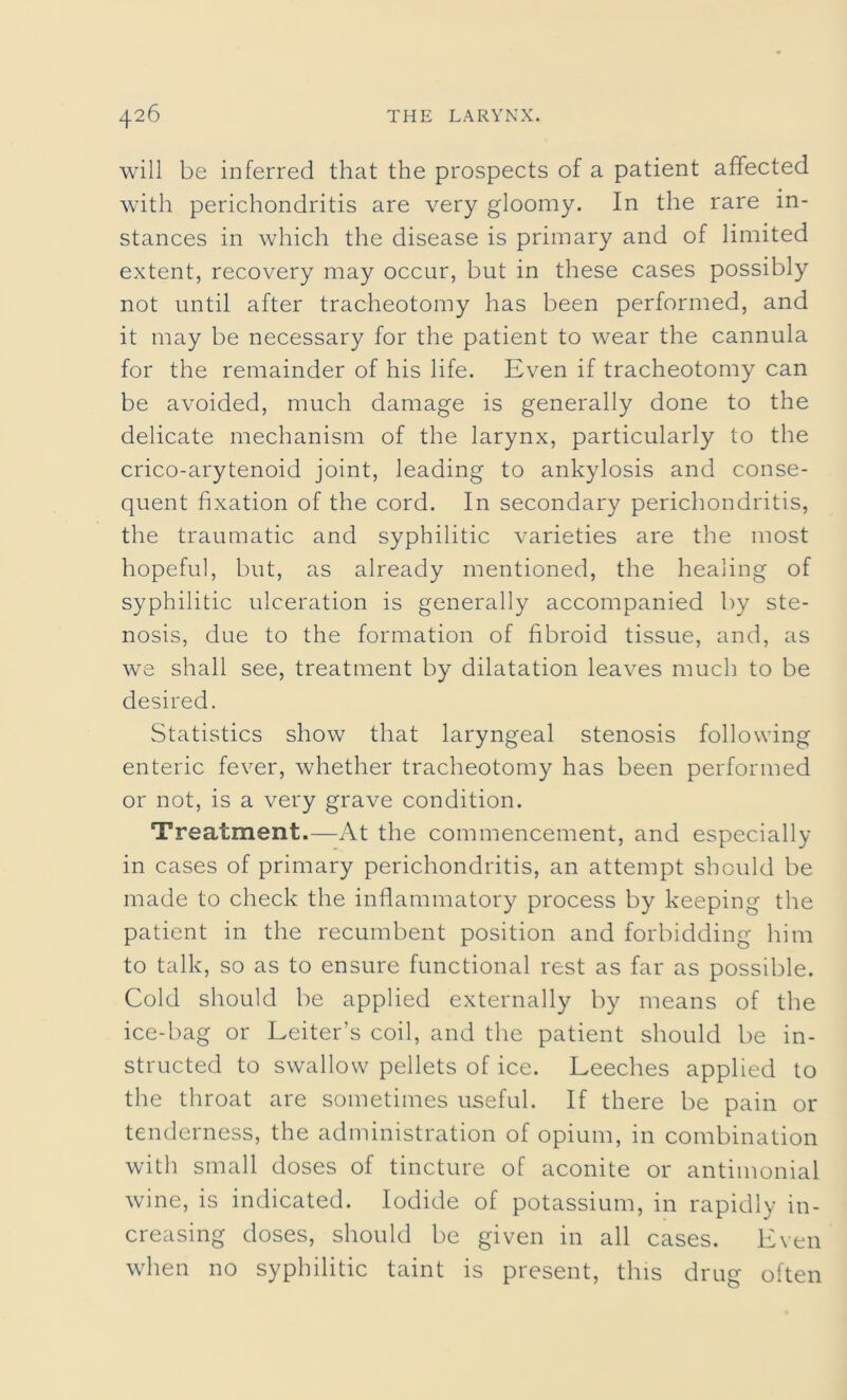 will be inferred that the prospects of a patient affected with perichondritis are very gloomy. In the rare in- stances in which the disease is primary and of limited extent, recovery may occur, but in these cases possibly not until after tracheotomy has been performed, and it may be necessary for the patient to wear the cannula for the remainder of his life. Even if tracheotomy can be avoided, much damage is generally done to the delicate mechanism of the larynx, particularly to the crico-arytenoid joint, leading to ankylosis and conse- quent fixation of the cord. In secondary perichondritis, the traumatic and syphilitic varieties are the most hopeful, but, as already mentioned, the healing of syphilitic ulceration is generally accompanied by ste- nosis, due to the formation of fibroid tissue, and, as we shall see, treatment by dilatation leaves much to be desired. Statistics show that laryngeal stenosis following enteric fever, whether tracheotomy has been performed or not, is a very grave condition. Treatment.—At the commencement, and especially in cases of primary perichondritis, an attempt should be made to check the inflammatory process by keeping the patient in the recumbent position and forbidding him to talk, so as to ensure functional rest as far as possible. Cold should be applied externally by means of the ice-bag or Leiter’s coil, and the patient should be in- structed to swallow pellets of ice. Leeches applied to the throat are sometimes useful. If there be pain or tenderness, the administration of opium, in combination with small doses of tincture of aconite or antimonial wine, is indicated. Iodide of potassium, in rapidly in- creasing doses, should be given in all cases. Even when no syphilitic taint is present, this drug often