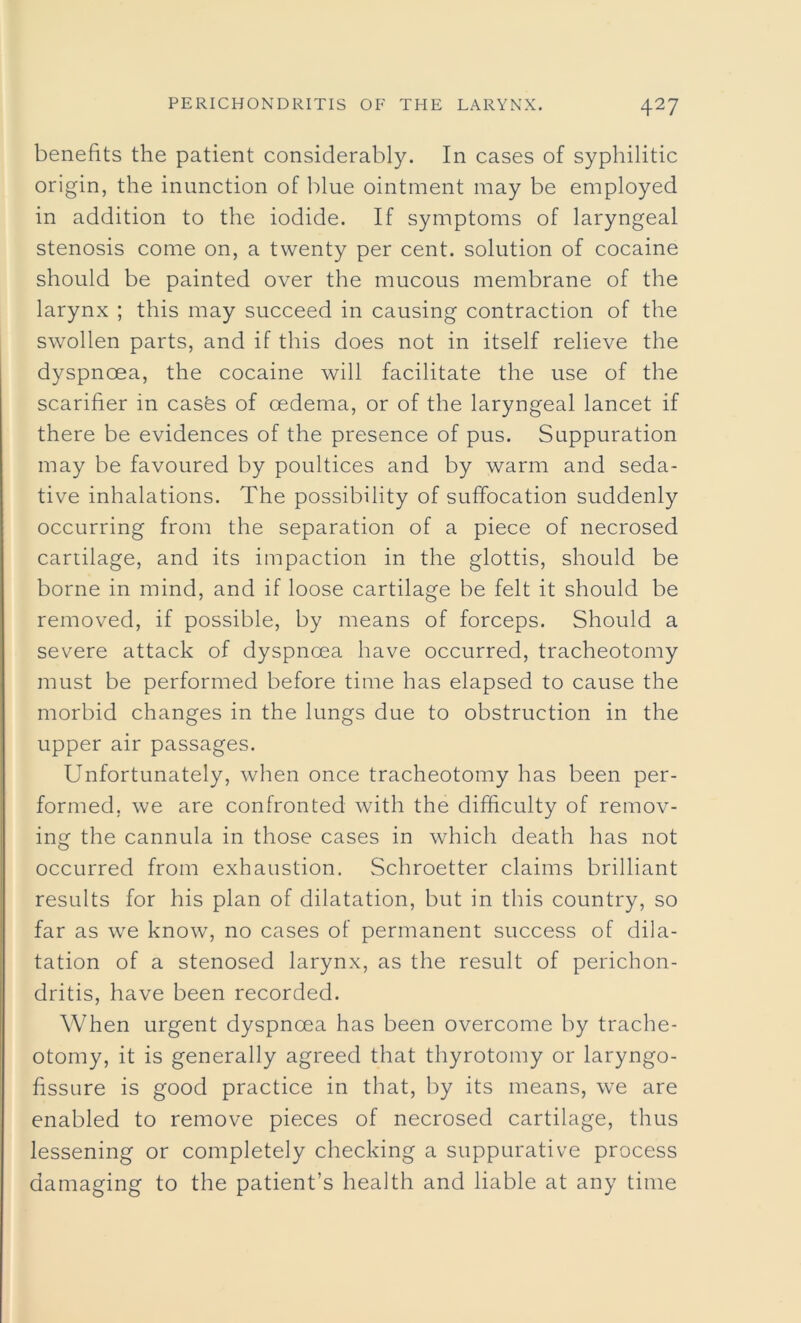 benefits the patient considerably. In cases of syphilitic origin, the inunction of blue ointment may be employed in addition to the iodide. If symptoms of laryngeal stenosis come on, a twenty per cent, solution of cocaine should be painted over the mucous membrane of the larynx ; this may succeed in causing contraction of the swollen parts, and if this does not in itself relieve the dyspnoea, the cocaine will facilitate the use of the scarifier in casks of oedema, or of the laryngeal lancet if there be evidences of the presence of pus. Suppuration may be favoured by poultices and by warm and seda- tive inhalations. The possibility of suffocation suddenly occurring from the separation of a piece of necrosed cartilage, and its impaction in the glottis, should be borne in mind, and if loose cartilage be felt it should be removed, if possible, by means of forceps. Should a severe attack of dyspnoea have occurred, tracheotomy must be performed before time has elapsed to cause the morbid changes in the lungs due to obstruction in the upper air passages. Unfortunately, when once tracheotomy has been per- formed, we are confronted with the difficulty of remov- ing the cannula in those cases in which death has not occurred from exhaustion. Schroetter claims brilliant results for his plan of dilatation, but in this country, so far as we know, no cases of permanent success of dila- tation of a stenosed larynx, as the result of perichon- dritis, have been recorded. When urgent dyspnoea has been overcome by trache- otomy, it is generally agreed that thyrotomy or laryngo- fissure is good practice in that, by its means, we are enabled to remove pieces of necrosed cartilage, thus lessening or completely checking a suppurative process damaging to the patient’s health and liable at any time