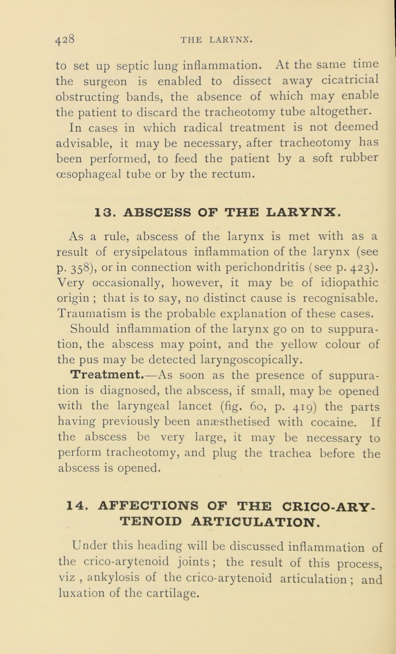 to set up septic lung inflammation. At the same time the surgeon is enabled to dissect away cicatricial obstructing bands, the absence of which may enable the patient to discard the tracheotomy tube altogether. In cases in which radical treatment is not deemed advisable, it may be necessary, after tracheotomy has been performed, to feed the patient by a soft rubber oesophageal tube or by the rectum. 13. ABSCESS OF THE LARYNX. As a rule, abscess of the larynx is met with as a result of erysipelatous inflammation of the larynx (see p. 358), or in connection with perichondritis (see p. 423). Very occasionally, however, it may be of idiopathic origin ; that is to say, no distinct cause is recognisable. Traumatism is the probable explanation of these cases. Should inflammation of the larynx go on to suppura- tion, the abscess may point, and the yellow colour of the pus may be detected laryngoscopically. Treatment.—As soon as the presence of suppura- tion is diagnosed, the abscess, if small, may be opened with the laryngeal lancet (fig. 60, p. 419) the parts having previously been anaesthetised with cocaine. If the abscess be very large, it may be necessary to perform tracheotomy, and plug the trachea before the abscess is opened. 14. AFFECTIONS OF THE CRICO-ARY- TENOID ARTICULATION. Under this heading will be discussed inflammation of the crico-arytenoid joints ; the result of this process, viz , ankylosis of the crico-arytenoid articulation ; and luxation of the cartilage.
