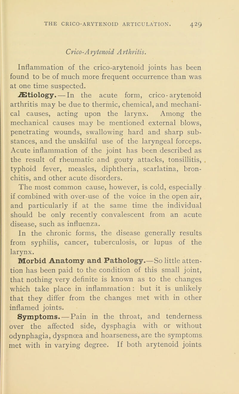 Crico-A rytenoid A rthritis. Inflammation of the crico-arytenoid joints has been found to be of much more frequent occurrence than was at one time suspected. ./Etiology.— In the acute form, crico-arytenoid arthritis may be due to thermic, chemical, and mechani- cal causes, acting upon the larynx. Among the mechanical causes may be mentioned external blows, penetrating wounds, swallowing hard and sharp sub- stances, and the unskilful use of the laryngeal forceps. Acute inflammation of the joint has been described as the result of rheumatic and gouty attacks, tonsillitis, typhoid fever, measles, diphtheria, scarlatina, bron- chitis, and other acute disorders. The most common cause, however, is cold, especially if combined with over-use of the voice in the open air, and particularly if at the same time the individual should be only recently convalescent from an acute disease, such as influenza. In the chronic forms, the disease generally results from syphilis, cancer, tuberculosis, or lupus of the larynx. Morbid Anatomy and Pathology.—So little atten- tion has been paid to the condition of this small joint, that nothing very definite is known as to the changes which take place in inflammation : but it is unlikely that they differ from the changes met with in other inflamed joints. Symptoms. — Pain in the throat, and tenderness over the affected side, dysphagia with or without odynphagia, dyspnoea and hoarseness, are the symptoms met with in varying degree. If both arytenoid joints