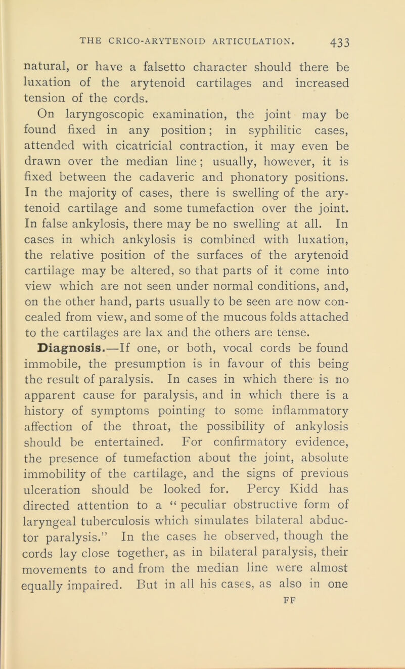 natural, or have a falsetto character should there be luxation of the arytenoid cartilages and increased tension of the cords. On laryngoscopic examination, the joint may be found fixed in any position; in syphilitic cases, attended with cicatricial contraction, it may even be drawn over the median line; usually, however, it is fixed between the cadaveric and phonatory positions. In the majority of cases, there is swelling of the ary- tenoid cartilage and some tumefaction over the joint. In false ankylosis, there may be no swelling at all. In cases in which ankylosis is combined with luxation, the relative position of the surfaces of the arytenoid cartilage may be altered, so that parts of it come into view which are not seen under normal conditions, and, on the other hand, parts usually to be seen are now con- cealed from view, and some of the mucous folds attached to the cartilages are lax and the others are tense. Diagnosis.—If one, or both, vocal cords be found immobile, the presumption is in favour of this being the result of paralysis. In cases in which there is no apparent cause for paralysis, and in which there is a history of symptoms pointing to some inflammatory affection of the throat, the possibility of ankylosis should be entertained. For confirmatory evidence, the presence of tumefaction about the joint, absolute immobility of the cartilage, and the signs of previous ulceration should be looked for. Percy Kidd has directed attention to a “ peculiar obstructive form of laryngeal tuberculosis which simulates bilateral abduc- tor paralysis.” In the cases he observed, though the cords lay close together, as in bilateral paralysis, their movements to and from the median line were almost equally impaired. But in all his cases, as also in one FF