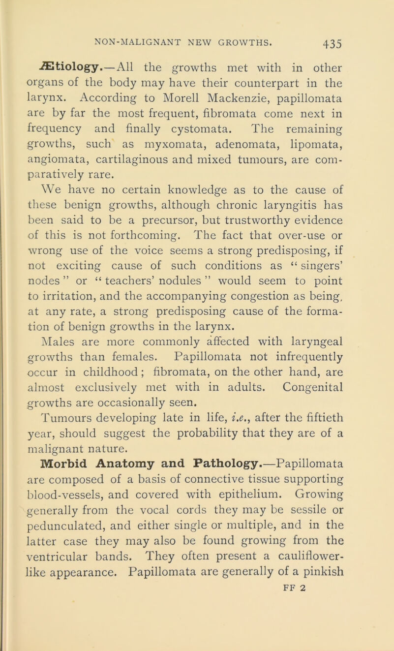 etiology.—All the growths met with in other organs of the body may have their counterpart in the larynx. According to Morell Mackenzie, papillomata are by far the most frequent, fibromata come next in frequency and finally cystomata. The remaining growths, such as myxomata, adenomata, lipomata, angiomata, cartilaginous and mixed tumours, are com- paratively rare. We have no certain knowledge as to the cause of these benign growths, although chronic laryngitis has been said to be a precursor, but trustworthy evidence of this is not forthcoming. The fact that over-use or wrong use of the voice seems a strong predisposing, if not exciting cause of such conditions as “ singers’ nodes ” or “ teachers’ nodules ” would seem to point to irritation, and the accompanying congestion as being, at any rate, a strong predisposing cause of the forma- tion of benign growths in the larynx. Males are more commonly affected with laryngeal growths than females. Papillomata not infrequently occur in childhood ; fibromata, on the other hand, are almost exclusively met with in adults. Congenital growths are occasionally seen. Tumours developing late in life, i.e., after the fiftieth year, should suggest the probability that they are of a malignant nature. Morbid Anatomy and Pathology.—Papillomata are composed of a basis of connective tissue supporting blood-vessels, and covered with epithelium. Growing generally from the vocal cords they may be sessile or pedunculated, and either single or multiple, and in the latter case they may also be found growing from the ventricular bands. They often present a cauliflower- like appearance. Papillomata are generally of a pinkish ff 2