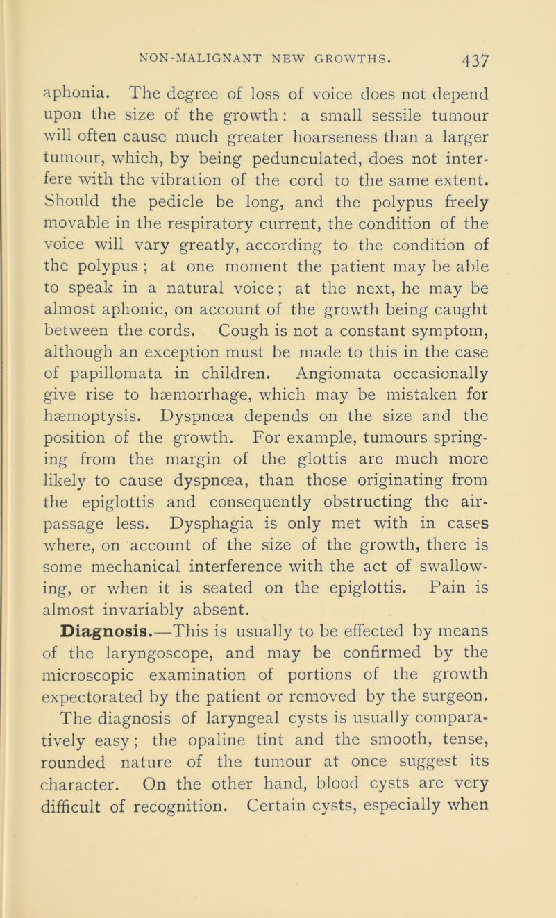 aphonia. The degree of loss of voice does not depend upon the size of the growth : a small sessile tumour will often cause much greater hoarseness than a larger tumour, which, by being pedunculated, does not inter- fere with the vibration of the cord to the same extent. Should the pedicle be long, and the polypus freely movable in the respiratory current, the condition of the voice will vary greatly, according to the condition of the polypus ; at one moment the patient may be able to speak in a natural voice ; at the next, he may be almost aphonic, on account of the growth being caught between the cords. Cough is not a constant symptom, although an exception must be made to this in the case of papillomata in children. Angiomata occasionally give rise to haemorrhage, which may be mistaken for haemoptysis. Dyspnoea depends on the size and the position of the growth. For example, tumours spring- ing from the margin of the glottis are much more likely to cause dyspnoea, than those originating from the epiglottis and consequently obstructing the air- passage less. Dysphagia is only met with in cases where, on account of the size of the growth, there is some mechanical interference with the act of swallow- ing, or when it is seated on the epiglottis. Pain is almost invariably absent. Diagnosis.—This is usually to be effected by means of the laryngoscope, and may be confirmed by the microscopic examination of portions of the growth expectorated by the patient or removed by the surgeon. The diagnosis of laryngeal cysts is usually compara- tively easy; the opaline tint and the smooth, tense, rounded nature of the tumour at once suggest its character. On the other hand, blood cysts are very difficult of recognition. Certain cysts, especially when