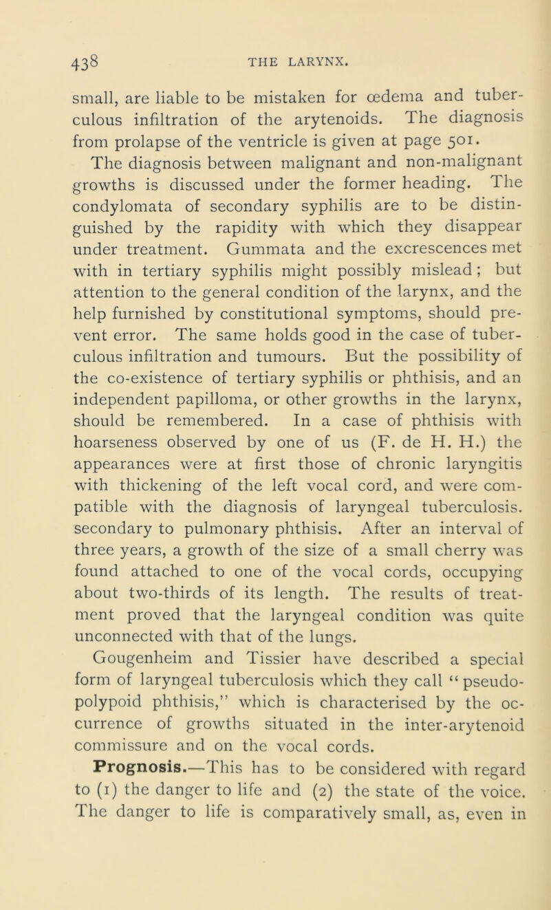 small, are liable to be mistaken for cedema and tuber- culous infiltration of the arytenoids. The diagnosis from prolapse of the ventricle is given at page 501. The diagnosis between malignant and non-malignant growths is discussed under the former heading. The condylomata of secondary syphilis are to be distin- guished by the rapidity with which they disappear under treatment. Gummata and the excrescences met with in tertiary syphilis might possibly mislead ; but attention to the general condition of the larynx, and the help furnished by constitutional symptoms, should pre- vent error. The same holds good in the case of tuber- culous infiltration and tumours. But the possibility of the co-existence of tertiary syphilis or phthisis, and an independent papilloma, or other growths in the larynx, should be remembered. In a case of phthisis with hoarseness observed by one of us (F. de H. H.) the appearances were at first those of chronic laryngitis with thickening of the left vocal cord, and were com- patible with the diagnosis of laryngeal tuberculosis, secondary to pulmonary phthisis. After an interval of three years, a growth of the size of a small cherry was found attached to one of the vocal cords, occupying about two-thirds of its length. The results of treat- ment proved that the laryngeal condition was quite unconnected with that of the lungs. Gougenheim and Tissier have described a special form of laryngeal tuberculosis which they call “ pseudo- polypoid phthisis,” which is characterised by the oc- currence of growths situated in the inter-arytenoid commissure and on the vocal cords. Prognosis.—This has to be considered with regard to (1) the danger to life and (2) the state of the voice. The danger to life is comparatively small, as, even in