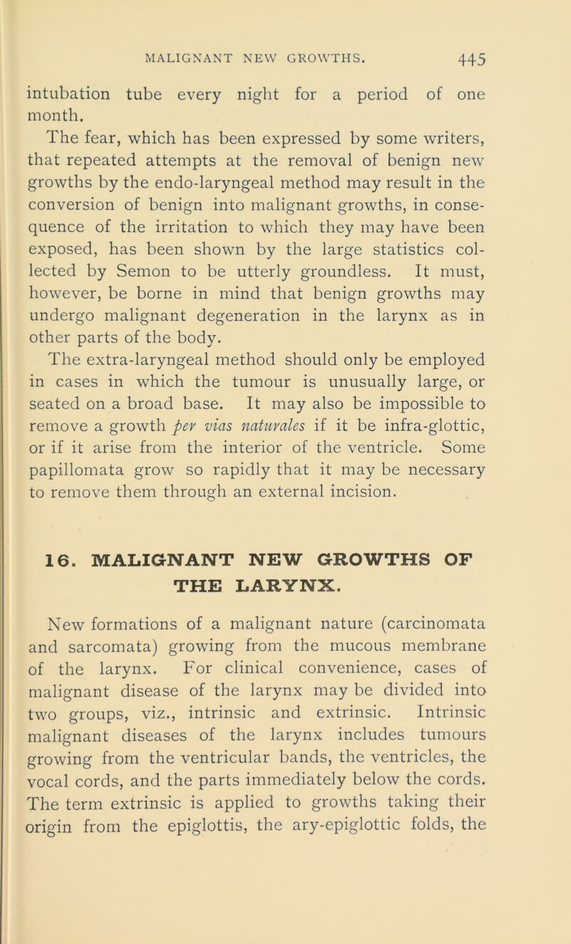 intubation tube every night for a period of one month. The fear, which has been expressed by some writers, that repeated attempts at the removal of benign new growths by the endo-laryngeal method may result in the conversion of benign into malignant growths, in conse- quence of the irritation to which they may have been exposed, has been shown by the large statistics col- lected by Semon to be utterly groundless. It must, however, be borne in mind that benign growths may undergo malignant degeneration in the larynx as in other parts of the body. The extra-laryngeal method should only be employed in cases in which the tumour is unusually large, or seated on a broad base. It may also be impossible to remove a growth per vias natuvales if it be infra-glottic, or if it arise from the interior of the ventricle. Some papillomata grow so rapidly that it may be necessary to remove them through an external incision. 16. MALIGNANT NEW GROWTHS OF THE LARYNX. New formations of a malignant nature (carcinomata and sarcomata) growing from the mucous membrane of the larynx. For clinical convenience, cases of malignant disease of the larynx may be divided into two groups, viz., intrinsic and extrinsic. Intrinsic malignant diseases of the larynx includes tumours growing from the ventricular bands, the ventricles, the vocal cords, and the parts immediately below the cords. The term extrinsic is applied to growths taking their origin from the epiglottis, the ary-epiglottic folds, the