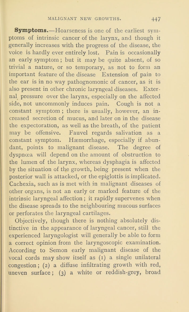 Symptoms.—Hoarseness is one of the earliest sym- ptoms of intrinsic cancer of the larynx, and though it generally increases with the progress of the disease, the voice is hardly ever entirely lost. Pain is occasionally an early symptom ; but it may be quite absent, of so trivial a nature, or so temporary, as not to form an important feature of the disease Extension of pain to the ear is in no way pathognomonic of cancer, as it is also present in other chronic laryngeal diseases. Exter- nal pressure over the larynx, especially on the affected side, not uncommonly induces pain. Cough is not a constant symptom ; there is usually, however, an in- creased secretion of mucus, and later on in the disease the expectoration, as well as the breath, of the patient may be offensive. Fauvel regards salivation as a constant symptom. Haemorrhage, especially if abun- dant, points to malignant disease. The degree of dyspnoea will depend on the amount of obstruction to the lumen of the larynx, whereas dysphagia is affected by the situation of the growth, being present when the posterior wall is attacked, or the epiglottis is implicated. Cachexia, such as is met with in malignant diseases of other organs, is not an early or marked feature of the intrinsic laryngeal affection ; it rapidly supervenes when the disease spreads to the neighbouring mucous surfaces or perforates the laryngeal cartilages. Objectively, though there is nothing absolutely dis- tinctive in the appearance of laryngeal cancer, still the experienced laryngologist will generally be able to form a correct opinion from the laryngoscopic examination. According to Semon early malignant disease of the vocal cords may show itself as (i) a single unilateral congestion ; (2) a diffuse infiltrating growth with red, uneven surface; (3) a white or reddish-grey, broad