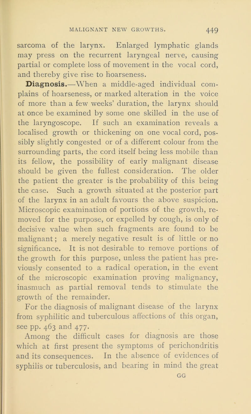 sarcoma of the larynx. Enlarged lymphatic glands may press on the recurrent laryngeal nerve, causing partial or complete loss of movement in the vocal cord, and thereby give rise to hoarseness. Diagnosis.—When a middle-aged individual com- plains of hoarseness, or marked alteration in the voice of more than a few weeks’ duration, the larynx should at once be examined by some one skilled in the use of the laryngoscope. If such an examination reveals a localised growth or thickening on one vocal cord, pos- sibly slightly congested or of a different colour from the surrounding parts, the cord itself being less mobile than its fellow, the possibility of early malignant disease should be given the fullest consideration. The older the patient the greater is the probability of this being the case. Such a growth situated at the posterior part of the larynx in an adult favours the above suspicion. Microscopic examination of portions of the growth, re- moved for the purpose, or expelled by cough, is only of decisive value when such fragments are found to be malignant; a merely negative result is of little or no significance. It is not desirable to remove portions of the growth for this purpose, unless the patient has pre- viously consented to a radical operation, in the event of the microscopic examination proving malignancy, inasmuch as partial removal tends to stimulate the growth of the remainder. For the diagnosis of malignant disease of the larynx from syphilitic and tuberculous affections of this organ, see pp. 463 and 477. Among the difficult cases for diagnosis are those which at first present the symptoms of perichondritis and its consequences. In the absence of evidences of syphilis or tuberculosis, and bearing in mind the great GG