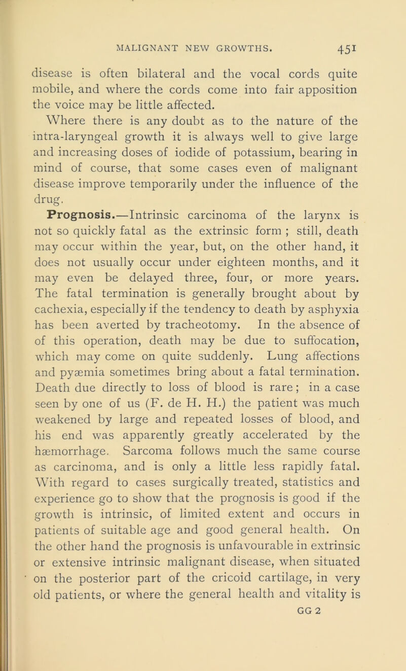 disease is often bilateral and the vocal cords quite mobile, and where the cords come into fair apposition the voice may be little affected. Where there is any doubt as to the nature of the intra-laryngeal growth it is always well to give large and increasing doses of iodide of potassium, bearing in mind of course, that some cases even of malignant disease improve temporarily under the influence of the drug. Prognosis.—Intrinsic carcinoma of the larynx is not so quickly fatal as the extrinsic form ; still, death may occur within the year, but, on the other hand, it does not usually occur under eighteen months, and it may even be delayed three, four, or more years. The fatal termination is generally brought about by cachexia, especially if the tendency to death by asphyxia has been averted by tracheotomy. In the absence of of this operation, death may be due to suffocation, which may come on quite suddenly. Lung affections and pyaemia sometimes bring about a fatal termination. Death due directly to loss of blood is rare; in a case seen by one of us (F. de H. H.) the patient was much weakened by large and repeated losses of blood, and his end was apparently greatly accelerated by the haemorrhage. Sarcoma follows much the same course as carcinoma, and is only a little less rapidly fatal. With regard to cases surgically treated, statistics and experience go to show that the prognosis is good if the growth is intrinsic, of limited extent and occurs in patients of suitable age and good general health. On the other hand the prognosis is unfavourable in extrinsic or extensive intrinsic malignant disease, when situated on the posterior part of the cricoid cartilage, in very old patients, or where the general health and vitality is GG 2