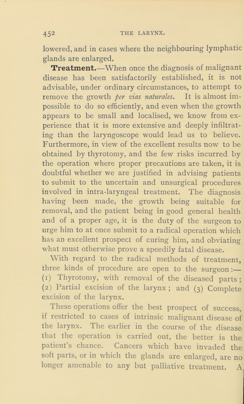 lowered, and in cases where the neighbouring lymphatic glands are enlarged. Treatment.—When once the diagnosis of malignant disease has been satisfactorily established, it is not advisable, under ordinary circumstances, to attempt to remove the growth per vias naturales. It is almost im- possible to do so efficiently, and even when the growth appears to be small and localised, we know from ex- perience that it is more extensive and deeply infiltrat- ing than the laryngoscope would lead us to believe. Furthermore, in view of the excellent results now to be obtained by thyrotomy, and the few risks incurred by the operation where proper precautions are taken, it is doubtful whether we are justified in advising patients to submit to the uncertain and unsurgical procedures involved in intra-laryngeal treatment. The diagnosis having been made, the growth being suitable for removal, and the patient being in good general health and of a proper age, it is the duty of the surgeon to urge him to at once submit to a radical operation which has an excellent prospect of curing him, and obviating what must otherwise prove a speedily fatal disease. With regard to the radical methods of treatment, three kinds of procedure are open to the surgeon:— (1) Thyrotomy, with removal of the diseased parts ; (2) Partial excision of the larynx ; and (3) Complete excision of the larynx. These operations offer the best prospect of success, if restricted to cases of intrinsic malignant disease of the larynx. The earlier in the course of the disease that the operation is carried out, the better is the patient’s chance. Cancers which have invaded the soft parts, or in which the glands are enlarged, are no longer amenable to any but palliative treatment. A