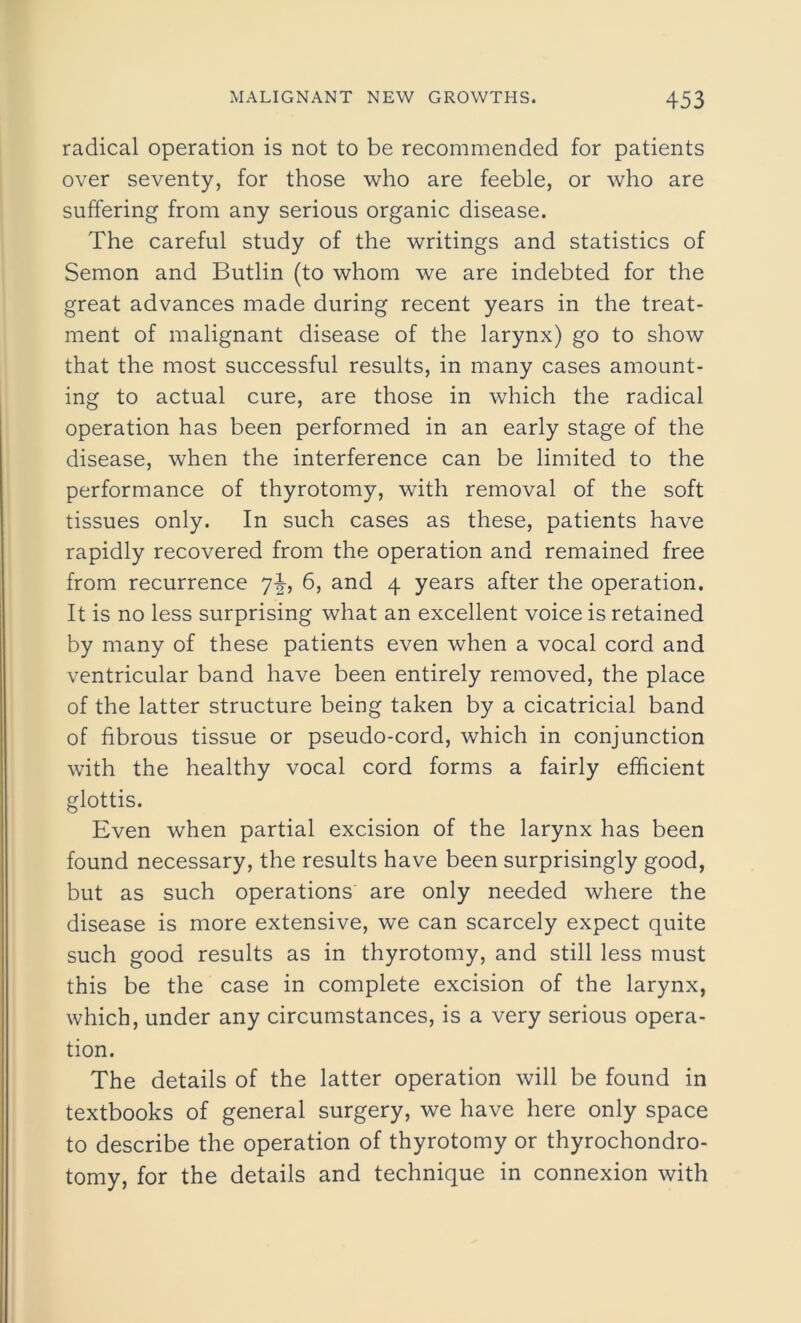 radical operation is not to be recommended for patients over seventy, for those who are feeble, or who are suffering from any serious organic disease. The careful study of the writings and statistics of Semon and Butlin (to whom we are indebted for the great advances made during recent years in the treat- ment of malignant disease of the larynx) go to show that the most successful results, in many cases amount- ing to actual cure, are those in which the radical operation has been performed in an early stage of the disease, when the interference can be limited to the performance of thyrotomy, with removal of the soft tissues only. In such cases as these, patients have rapidly recovered from the operation and remained free from recurrence 7^, 6, and 4 years after the operation. It is no less surprising what an excellent voice is retained by many of these patients even when a vocal cord and ventricular band have been entirely removed, the place of the latter structure being taken by a cicatricial band of fibrous tissue or pseudo-cord, which in conjunction with the healthy vocal cord forms a fairly efficient glottis. Even when partial excision of the larynx has been found necessary, the results have been surprisingly good, but as such operations are only needed where the disease is more extensive, we can scarcely expect quite such good results as in thyrotomy, and still less must this be the case in complete excision of the larynx, which, under any circumstances, is a very serious opera- tion. The details of the latter operation will be found in textbooks of general surgery, we have here only space to describe the operation of thyrotomy or thyrochondro- tomy, for the details and technique in connexion with