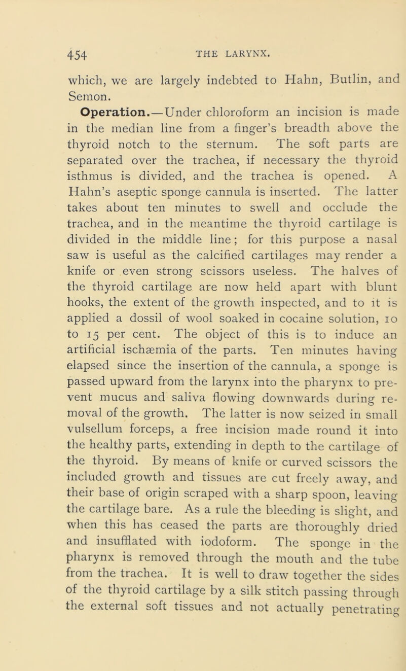 which, we are largely indebted to Hahn, Butlin, and Semon. Operation.—Under chloroform an incision is made in the median line from a finger’s breadth above the thyroid notch to the sternum. The soft parts are separated over the trachea, if necessary the thyroid isthmus is divided, and the trachea is opened. A Hahn’s aseptic sponge cannula is inserted. The latter takes about ten minutes to swell and occlude the trachea, and in the meantime the thyroid cartilage is divided in the middle line; for this purpose a nasal saw is useful as the calcified cartilages may render a knife or even strong scissors useless. The halves of the thyroid cartilage are now held apart with blunt hooks, the extent of the growth inspected, and to it is applied a dossil of wool soaked in cocaine solution, io to 15 per cent. The object of this is to induce an artificial ischaemia of the parts. Ten minutes having elapsed since the insertion of the cannula, a sponge is passed upward from the larynx into the pharynx to pre- vent mucus and saliva flowing downwards during re- moval of the growth. The latter is now seized in small vulsellum forceps, a free incision made round it into the healthy parts, extending in depth to the cartilage of the thyroid. By means of knife or curved scissors the included growth and tissues are cut freely away, and their base of origin scraped with a sharp spoon, leaving the cartilage bare. As a rule the bleeding is slight, and when this has ceased the parts are thoroughly dried and insufflated with iodoform. The sponge in the pharynx is removed through the mouth and the tube from the trachea. It is well to draw together the sides of the thyroid cartilage by a silk stitch passing through the external soft tissues and not actually penetrating