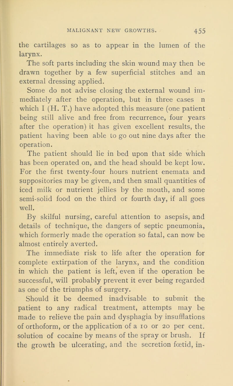 the cartilages so as to appear in the lumen of the larynx. The soft parts including the skin wound may then be drawn together by a few superficial stitches and an external dressing applied. Some do not advise closing the external wound im- mediately after the operation, but in three cases n which I (H. T.) have adopted this measure (one patient being still alive and free from recurrence, four years after the operation) it has given excellent results, the patient having been able to go out nine days after the operation. The patient should lie in bed upon that side which has been operated on, and the head should be kept low. For the first twenty-four hours nutrient enemata and suppositories may be given, and then small quantities of iced milk or nutrient jellies by the mouth, and some semi-solid food on the third or fourth day, if all goes well. By skilful nursing, careful attention to asepsis, and details of technique, the dangers of septic pneumonia, which formerly made the operation so fatal, can now be almost entirely averted. The immediate risk to life after the operation for complete extirpation of the larynx, and the condition in which the patient is left, even if the operation be successful, will probably prevent it ever being regarded as one of the triumphs of surgery. Should it be deemed inadvisable to submit the patient to any radical treatment, attempts may be made to relieve the pain and dysphagia by insufflations of orthoform, or the application of a io or 20 per cent, solution of cocaine by means of the spray or brush. If the growth be ulcerating, and the secretion foetid, in-