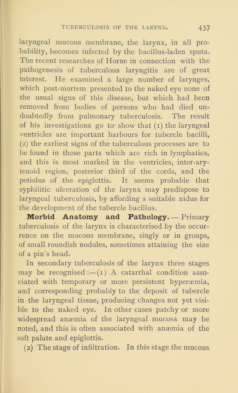 laryngeal mucous membrane, the larynx, in all pro- bability, becomes infected by the bacillus-laden sputa. The recent researches of Horne in connection with the pathogenesis of tuberculous laryngitis are of great interest. He examined a large number of larynges, which post-mortem presented to the naked eye none of the usual signs of this disease, but which had been removed from bodies of persons who had died un- doubtedly from pulmonary tuberculosis. The result of his investigations go to show that (i) the laryngeal ventricles are important harbours for tubercle bacilli, (2) the earliest signs of the tuberculous processes are to be found in those parts which are rich in lymphatics, and this is most marked in the ventricles, inter-ary- tenoid region, posterior third of the cords, and the petiolus of the epiglottis. It seems probable that syphilitic ulceration of the larynx may predispose to laryngeal tuberculosis, by affording a suitable nidus for the development of the tubercle bacillus. Morbid Anatomy and Pathology. — Primary tuberculosis of the larynx is characterised by the occur- rence on the mucous membrane, singly or in groups, of small roundish nodules, sometimes attaining the size of a pin’s head. In secondary tuberculosis of the larynx three stages may be recognised:—(i) A catarrhal condition asso- ciated with temporary or more persistent hyperaemia, and corresponding probably to the deposit of tubercle in the laryngeal tissue, producing changes not yet visi- ble to the naked eye. In other cases patchy or more widespread anaemia of the laryngeal mucosa may be noted, and this is often associated with anaemia of the soft palate and epiglottis. (2) The stage of infiltration. In this stage the mucous