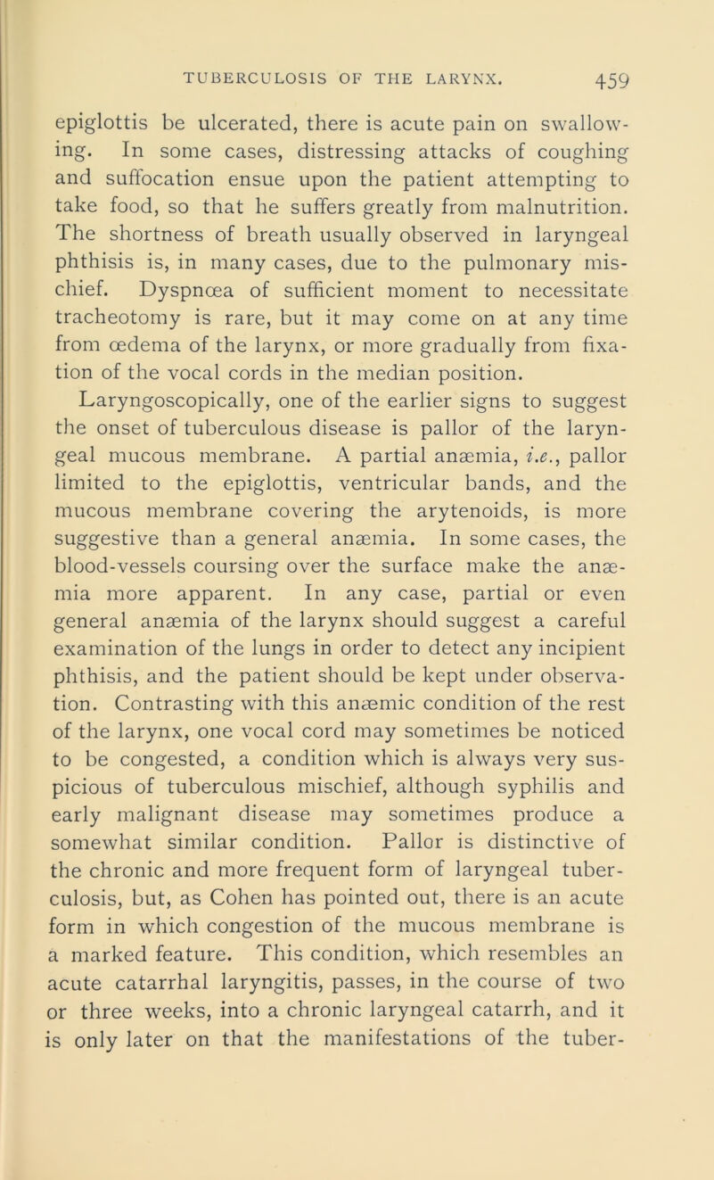 epiglottis be ulcerated, there is acute pain on swallow- ing. In some cases, distressing attacks of coughing and suffocation ensue upon the patient attempting to take food, so that he suffers greatly from malnutrition. The shortness of breath usually observed in laryngeal phthisis is, in many cases, due to the pulmonary mis- chief. Dyspnoea of sufficient moment to necessitate tracheotomy is rare, but it may come on at any time from oedema of the larynx, or more gradually from fixa- tion of the vocal cords in the median position. Laryngoscopically, one of the earlier signs to suggest the onset of tuberculous disease is pallor of the laryn- geal mucous membrane. A partial anaemia, i.e., pallor limited to the epiglottis, ventricular bands, and the mucous membrane covering the arytenoids, is more suggestive than a general anaemia. In some cases, the blood-vessels coursing over the surface make the anae- mia more apparent. In any case, partial or even general anaemia of the larynx should suggest a careful examination of the lungs in order to detect any incipient phthisis, and the patient should be kept under observa- tion. Contrasting with this anaemic condition of the rest of the larynx, one vocal cord may sometimes be noticed to be congested, a condition which is always very sus- picious of tuberculous mischief, although syphilis and early malignant disease may sometimes produce a somewhat similar condition. Pallor is distinctive of the chronic and more frequent form of laryngeal tuber- culosis, but, as Cohen has pointed out, there is an acute form in which congestion of the mucous membrane is a marked feature. This condition, which resembles an acute catarrhal laryngitis, passes, in the course of two or three weeks, into a chronic laryngeal catarrh, and it is only later on that the manifestations of the tuber-