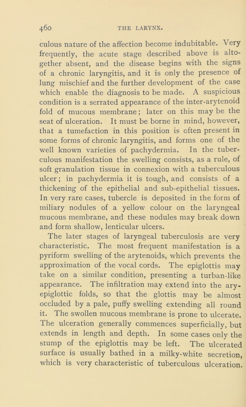 culous nature of the affection become indubitable. Very frequently, the acute stage described above is alto- gether absent, and the disease begins with the signs of a chronic laryngitis, and it is only the presence of lung mischief and the further development of the case which enable the diagnosis to be made. A suspicious condition is a serrated appearance of the inter-arytenoid fold of mucous membrane; later on this may be the seat of ulceration. It must be borne in mind, however, that a tumefaction in this position is often present in some forms of chronic laryngitis, and forms one of the well known varieties of pachydermia. In the tuber- culous manifestation the swelling consists, as a rule, of soft granulation tissue in connexion with a tuberculous ulcer; in pachydermia it is tough, and consists of a thickening of the epithelial and sub-epithelial tissues. In very rare cases, tubercle is deposited in the form of miliary nodules of a yellow colour on the laryngeal mucous membrane, and these nodules may break down and form shallow, lenticular ulcers. The later stages of laryngeal tuberculosis are very characteristic. The most frequent manifestation is a pyriform swelling of the arytenoids, which prevents the approximation of the vocal cords. The epiglottis may take on a similar condition, presenting a turban-like appearance. The infiltration may extend into the ary- epiglottic folds, so that the glottis may be almost occluded by a pale, puffy swelling extending all round it. The swollen mucous membrane is prone to ulcerate. The ulceration generally commences superficially, but extends in length and depth. In some cases only the stump of the epiglottis may be left. The ulcerated surface is usually bathed in a milky-white secretion, which is very characteristic of tuberculous ulceration.