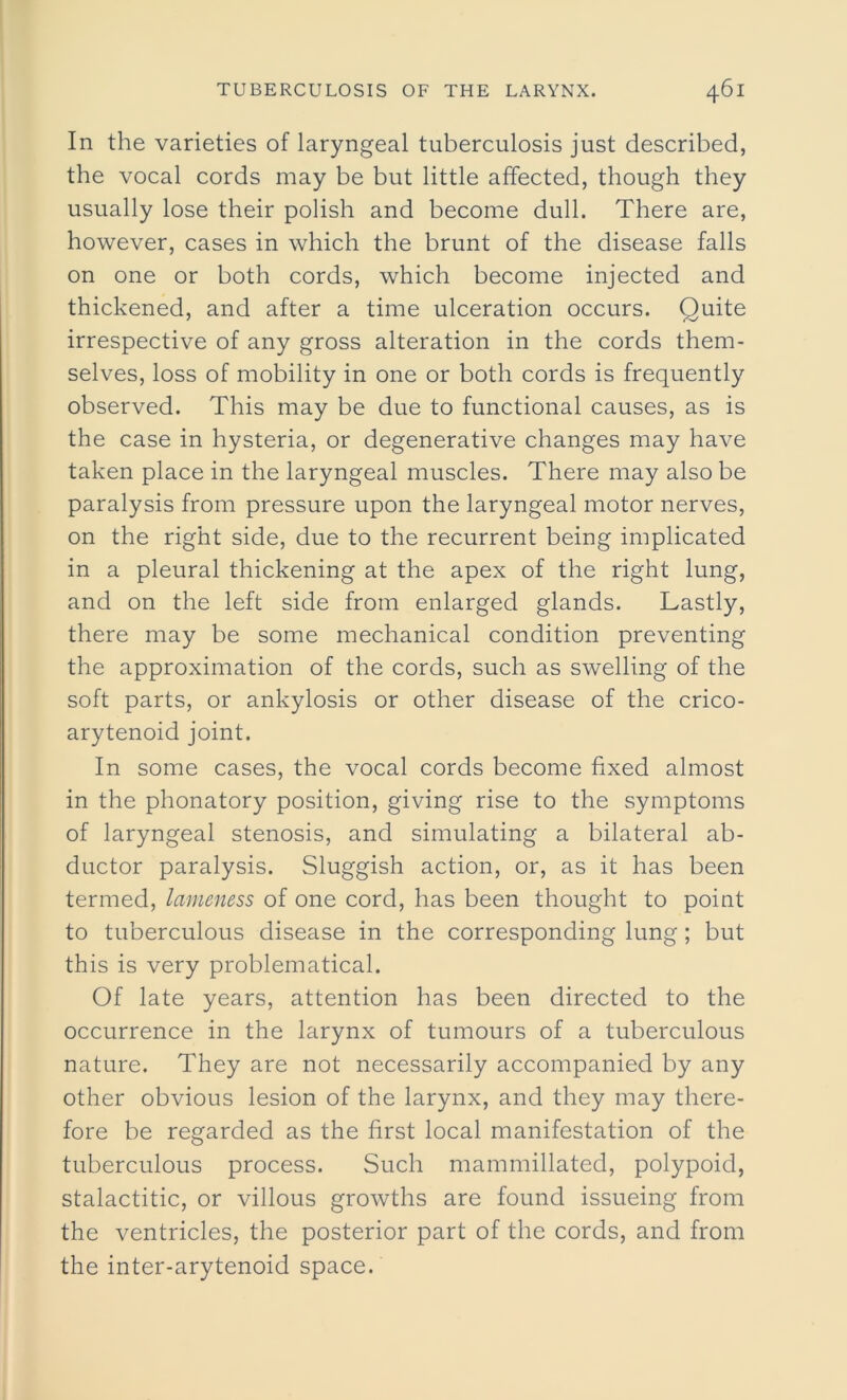 In the varieties of laryngeal tuberculosis just described, the vocal cords may be but little affected, though they usually lose their polish and become dull. There are, however, cases in which the brunt of the disease falls on one or both cords, which become injected and thickened, and after a time ulceration occurs. Quite irrespective of any gross alteration in the cords them- selves, loss of mobility in one or both cords is frequently observed. This may be due to functional causes, as is the case in hysteria, or degenerative changes may have taken place in the laryngeal muscles. There may also be paralysis from pressure upon the laryngeal motor nerves, on the right side, due to the recurrent being implicated in a pleural thickening at the apex of the right lung, and on the left side from enlarged glands. Lastly, there may be some mechanical condition preventing the approximation of the cords, such as swelling of the soft parts, or ankylosis or other disease of the crico- arytenoid joint. In some cases, the vocal cords become fixed almost in the phonatory position, giving rise to the symptoms of laryngeal stenosis, and simulating a bilateral ab- ductor paralysis. Sluggish action, or, as it has been termed, lameness of one cord, has been thought to point to tuberculous disease in the corresponding lung; but this is very problematical. Of late years, attention has been directed to the occurrence in the larynx of tumours of a tuberculous nature. They are not necessarily accompanied by any other obvious lesion of the larynx, and they may there- fore be regarded as the first local manifestation of the tuberculous process. Such mammillated, polypoid, stalactitic, or villous growths are found issueing from the ventricles, the posterior part of the cords, and from the inter-arytenoid space.