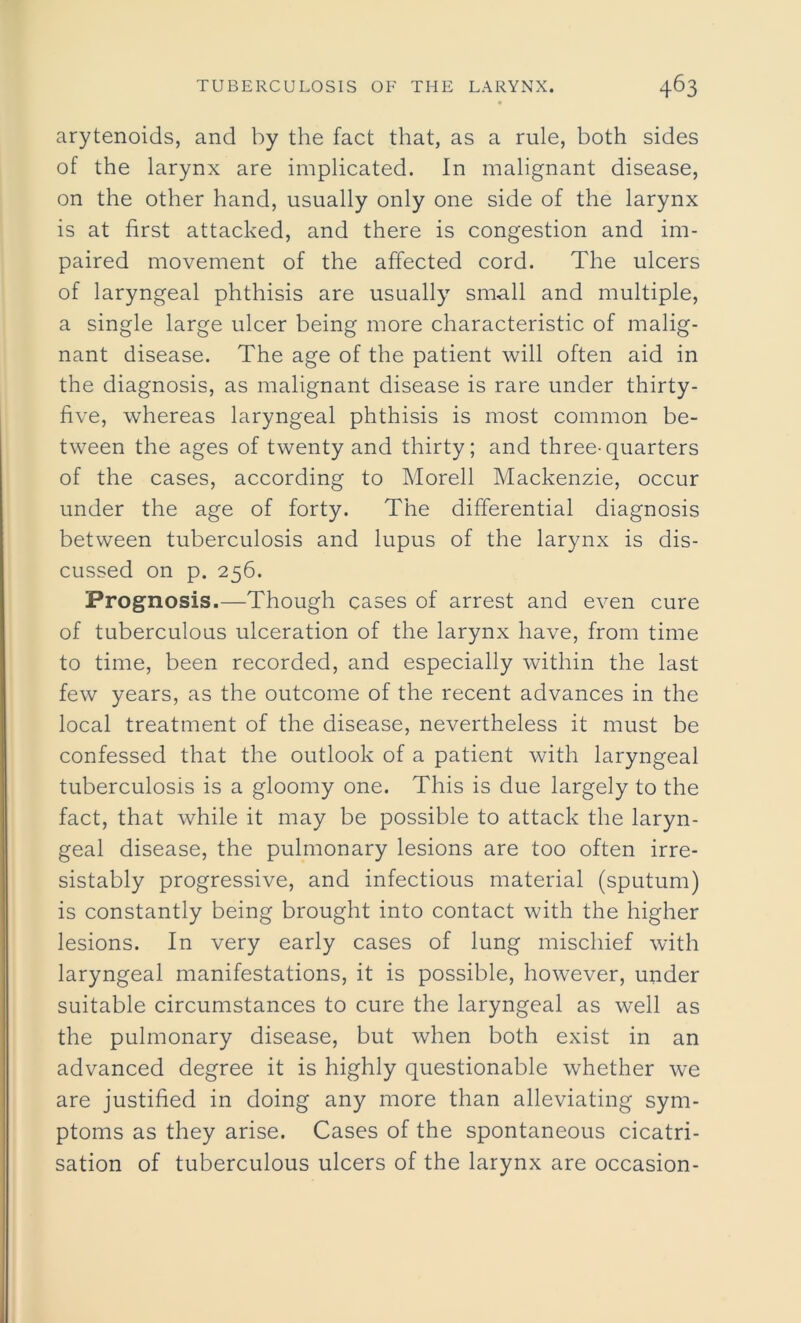 arytenoids, and by the fact that, as a rule, both sides of the larynx are implicated. In malignant disease, on the other hand, usually only one side of the larynx is at first attacked, and there is congestion and im- paired movement of the affected cord. The ulcers of laryngeal phthisis are usually small and multiple, a single large ulcer being more characteristic of malig- nant disease. The age of the patient will often aid in the diagnosis, as malignant disease is rare under thirty- five, whereas laryngeal phthisis is most common be- tween the ages of twenty and thirty; and three-quarters of the cases, according to Morell Mackenzie, occur under the age of forty. The differential diagnosis between tuberculosis and lupus of the larynx is dis- cussed on p. 256. Prognosis.—Though cases of arrest and even cure of tuberculous ulceration of the larynx have, from time to time, been recorded, and especially within the last few years, as the outcome of the recent advances in the local treatment of the disease, nevertheless it must be confessed that the outlook of a patient with laryngeal tuberculosis is a gloomy one. This is due largely to the fact, that while it may be possible to attack the laryn- geal disease, the pulmonary lesions are too often irre- sistably progressive, and infectious material (sputum) is constantly being brought into contact with the higher lesions. In very early cases of lung mischief with laryngeal manifestations, it is possible, however, under suitable circumstances to cure the laryngeal as well as the pulmonary disease, but when both exist in an advanced degree it is highly questionable whether we are justified in doing any more than alleviating sym- ptoms as they arise. Cases of the spontaneous cicatri- sation of tuberculous ulcers of the larynx are occasion-