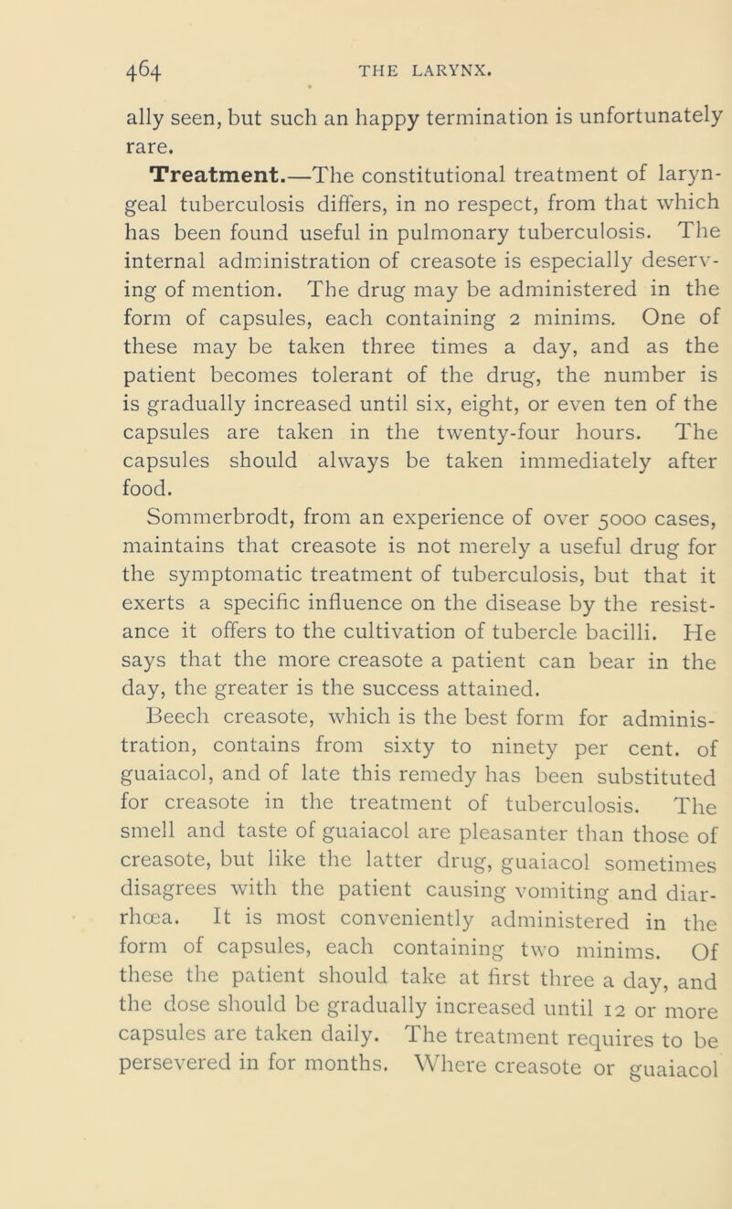 ally seen, but such an happy termination is unfortunately rare. Treatment.—The constitutional treatment of laryn- geal tuberculosis differs, in no respect, from that which has been found useful in pulmonary tuberculosis. The internal administration of creasote is especially deserv- ing of mention. The drug may be administered in the form of capsules, each containing 2 minims. One of these may be taken three times a day, and as the patient becomes tolerant of the drug, the number is is gradually increased until six, eight, or even ten of the capsules are taken in the twenty-four hours. The capsules should always be taken immediately after food. Sommerbrodt, from an experience of over 5000 cases, maintains that creasote is not merely a useful drug for the symptomatic treatment of tuberculosis, but that it exerts a specific influence on the disease by the resist- ance it offers to the cultivation of tubercle bacilli. He says that the more creasote a patient can bear in the day, the greater is the success attained. Beech creasote, which is the best form for adminis- tration, contains from sixty to ninety per cent, of guaiacol, and of late this remedy has been substituted for creasote in the treatment of tuberculosis. The smell and taste of guaiacol are pleasanter than those of creasote, but like the latter drug, guaiacol sometimes disagrees with the patient causing vomiting and diar- rhoea. It is most conveniently administered in the form of capsules, each containing two minims. Of these the patient should take at first three a day, and the dose should be gradually increased until 12 or more capsules are taken daily. The treatment requires to be persevered in for months. Where creasote or guaiacol