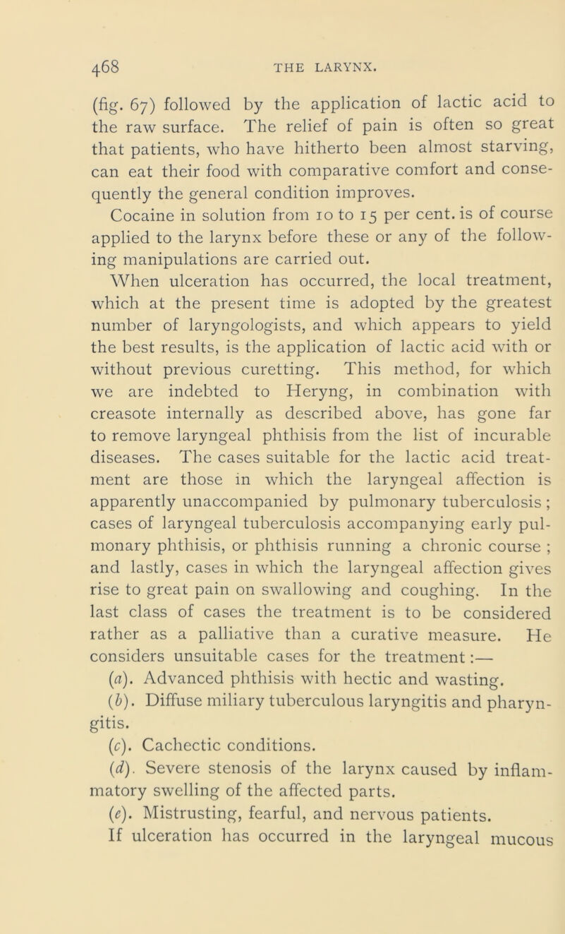 (fig. 67) followed by the application of lactic acid to the raw surface. The relief of pain is often so great that patients, who have hitherto been almost starving, can eat their food with comparative comfort and conse- quently the general condition improves. Cocaine in solution from 10 to 15 per cent, is of course applied to the larynx before these or any of the follow- ing manipulations are carried out. When ulceration has occurred, the local treatment, which at the present time is adopted by the greatest number of laryngologists, and which appears to yield the best results, is the application of lactic acid with or without previous curetting. This method, for which we are indebted to Heryng, in combination with creasote internally as described above, has gone far to remove laryngeal phthisis from the list of incurable diseases. The cases suitable for the lactic acid treat- ment are those in which the laryngeal affection is apparently unaccompanied by pulmonary tuberculosis ; cases of laryngeal tuberculosis accompanying early pul- monary phthisis, or phthisis running a chronic course ; and lastly, cases in which the laryngeal affection gives rise to great pain on swallowing and coughing. In the last class of cases the treatment is to be considered rather as a palliative than a curative measure. He considers unsuitable cases for the treatment:— (a) . Advanced phthisis with hectic and wasting. (b) . Diffuse miliary tuberculous laryngitis and pharyn- gitis. (r). Cachectic conditions. (d) . Severe stenosis of the larynx caused by inflam- matory swelling of the affected parts. (e) . Mistrusting, fearful, and nervous patients. If ulceration has occurred in the laryngeal mucous