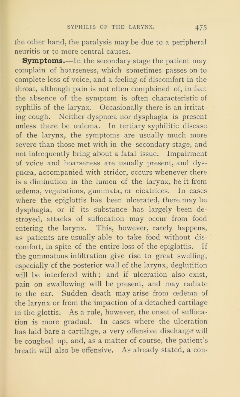 the other hand, the paralysis may be due to a peripheral neuritis or to more central causes. Symptoms.—In the secondary stage the patient may complain of hoarseness, which sometimes passes on to complete loss of voice, and a feeling of discomfort in the throat, although pain is not often complained of, in fact the absence of the symptom is often characteristic of syphilis of the larynx. Occasionally there is an irritat- ing cough. Neither dyspnoea nor dysphagia is present unless there be oedema. In tertiary syphilitic disease of the larynx, the symptoms are usually much more severe than those met with in the secondary stage, and not infrequently bring about a fatal issue. Impairment of voice and hoarseness are usually present, and dys- pnoea, accompanied with stridor, occurs whenever there is a diminution in the lumen of the larynx, be it from oedema, vegetations, gummata, or cicatrices. In cases where the epiglottis has been ulcerated, there may be dysphagia, or if its substance has largely been de- stroyed, attacks of suffocation may occur from food entering the larynx. This, however, rarely happens, as patients are usually able to take food without dis- comfort, in spite of the entire loss of the epiglottis. If the gummatous infiltration give rise to great swelling, especially of the posterior wall of the larynx, deglutition will be interfered with ; and if ulceration also exist, pain on swallowing will be present, and may radiate to the ear. Sudden death may arise from oedema of the larynx or from the impaction of a detached cartilage in the glottis. As a rule, however, the onset of suffoca- tion is more gradual. In cases where the ulceration has laid bare a cartilage, a very offensive discharge will be coughed up, and, as a matter of course, the patient’s breath will also be offensive. As already stated, a con-