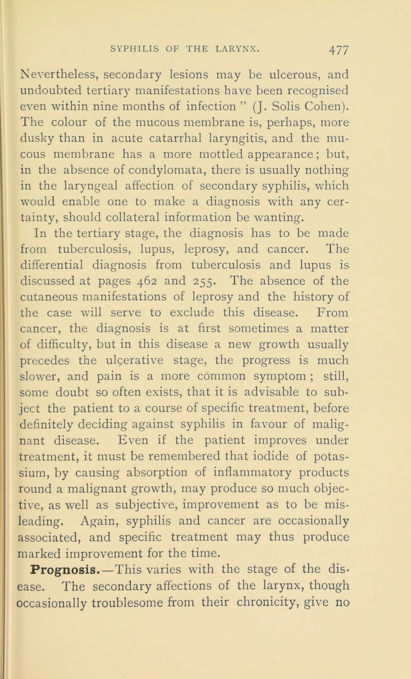 Nevertheless, secondary lesions may be ulcerous, and undoubted tertiary manifestations have been recognised even within nine months of infection ” (J. Solis Cohen). The colour of the mucous membrane is, perhaps, more dusky than in acute catarrhal laryngitis, and the mu- cous membrane has a more mottled appearance; but, in the absence of condylomata, there is usually nothing in the laryngeal affection of secondary syphilis, which would enable one to make a diagnosis with any cer- tainty, should collateral information be wanting. In the tertiary stage, the diagnosis has to be made from tuberculosis, lupus, leprosy, and cancer. The differential diagnosis from tuberculosis and lupus is discussed at pages 462 and 255. The absence of the cutaneous manifestations of leprosy and the history of the case will serve to exclude this disease. From cancer, the diagnosis is at first sometimes a matter of difficulty, but in this disease a new growth usually precedes the ulcerative stage, the progress is much slower, and pain is a more common symptom ; still, some doubt so often exists, that it is advisable to sub- ject the patient to a course of specific treatment, before definitely deciding against syphilis in favour of malig- nant disease. Even if the patient improves under treatment, it must be remembered that iodide of potas- sium, by causing absorption of inflammatory products round a malignant growth, may produce so much objec- tive, as well as subjective, improvement as to be mis- leading. Again, syphilis and cancer are occasionally associated, and specific treatment may thus produce marked improvement for the time. Prognosis.—This varies with the stage of the dis- ease. The secondary affections of the larynx, though occasionally troublesome from their chronicity, give no