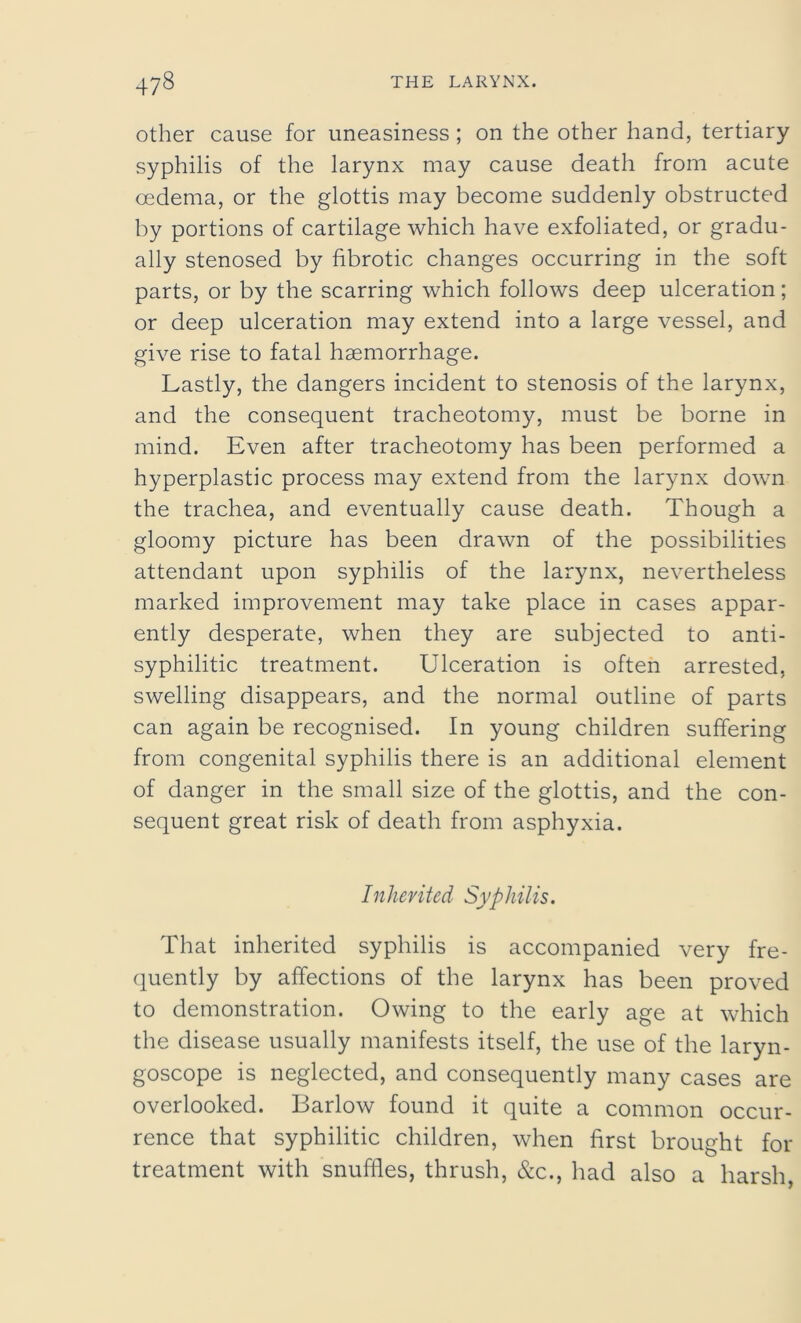 other cause for uneasiness; on the other hand, tertiary syphilis of the larynx may cause death from acute oedema, or the glottis may become suddenly obstructed by portions of cartilage which have exfoliated, or gradu- ally stenosed by fibrotic changes occurring in the soft parts, or by the scarring which follows deep ulceration; or deep ulceration may extend into a large vessel, and give rise to fatal haemorrhage. Lastly, the dangers incident to stenosis of the larynx, and the consequent tracheotomy, must be borne in mind. Even after tracheotomy has been performed a hyperplastic process may extend from the larynx down the trachea, and eventually cause death. Though a gloomy picture has been drawn of the possibilities attendant upon syphilis of the larynx, nevertheless marked improvement may take place in cases appar- ently desperate, when they are subjected to anti- syphilitic treatment. Ulceration is often arrested, swelling disappears, and the normal outline of parts can again be recognised. In young children suffering from congenital syphilis there is an additional element of danger in the small size of the glottis, and the con- sequent great risk of death from asphyxia. Inherited Syphilis. That inherited syphilis is accompanied very fre- quently by affections of the larynx has been proved to demonstration. Owing to the early age at which the disease usually manifests itself, the use of the laryn- goscope is neglected, and consequently many cases are overlooked. Barlow found it quite a common occur- rence that syphilitic children, when first brought for treatment with snuffles, thrush, &c., had also a harsh,