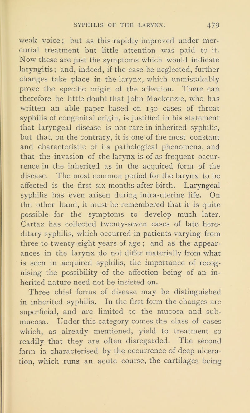 weak voice ; but as this rapidly improved under mer- curial treatment but little attention was paid to it. Now these are just the symptoms which would indicate laryngitis; and, indeed, if the case be neglected, further changes take place in the larynx, which unmistakably prove the specific origin of the affection. There can therefore be little doubt that John Mackenzie, who has written an able paper based on 150 cases of throat syphilis of congenital origin, is justified in his statement that laryngeal disease is not rare in inherited syphilis, but that, on the contrary, it is one of the most constant and characteristic of its pathological phenomena, and that the invasion of the larynx is of as frequent occur- rence in the inherited as in the acquired form of the disease. The most common period for the larynx to be affected is the first six months after birth. Laryngeal syphilis has even arisen during intra-uterine life. On the other hand, it must be remembered that it is quite possible for the symptoms to develop much later. Cartaz has collected twenty-seven cases of late here- ditary syphilis, which occurred in patients varying from three to twenty-eight years of age ; and as the appear- ances in the larynx do not differ materially from what is seen in acquired syphilis, the importance of recog- nising the possibility of the affection being of an in- herited nature need not be insisted on. Three chief forms of disease may be distinguished in inherited syphilis. In the first form the changes are superficial, and are limited to the mucosa and sub- mucosa. Under this category comes the class of cases which, as already mentioned, yield to treatment so readily that they are often disregarded. The second form is characterised by the occurrence of deep ulcera- tion, which runs an acute course, the cartilages being
