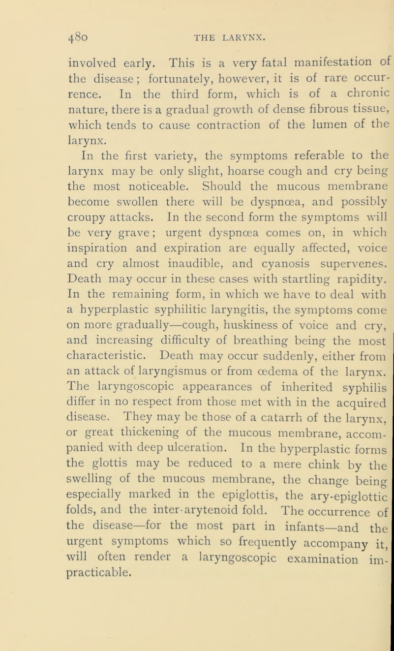 involved early. This is a very fatal manifestation of the disease; fortunately, however, it is of rare occur- rence. In the third form, which is of a chronic nature, there is a gradual growth of dense fibrous tissue, which tends to cause contraction of the lumen of the larynx. In the first variety, the symptoms referable to the larynx may be only slight, hoarse cough and cry being the most noticeable. Should the mucous membrane become swollen there will be dyspnoea, and possibly croupy attacks. In the second form the symptoms will be very grave; urgent dyspnoea comes on, in which inspiration and expiration are equally affected, voice and cry almost inaudible, and cyanosis supervenes. Death may occur in these cases with startling rapidity. In the remaining form, in which we have to deal with a hyperplastic syphilitic laryngitis, the symptoms come on more gradually—cough, huskiness of voice and cry, and increasing difficulty of breathing being the most characteristic. Death may occur suddenly, either from an attack of laryngismus or from oedema of the larynx. The laryngoscopic appearances of inherited syphilis differ in no respect from those met with in the acquired disease. They may be those of a catarrh of the larynx, or great thickening of the mucous membrane, accom- panied with deep ulceration. In the hyperplastic forms the glottis may be reduced to a mere chink by the swelling of the mucous membrane, the change being especially marked in the epiglottis, the ary-epiglottic folds, and the inter-arytenoid fold. The occurrence of the disease—for the most part in infants—and the urgent symptoms which so frequently accompany it. will often render a laryngoscopic examination im- practicable.