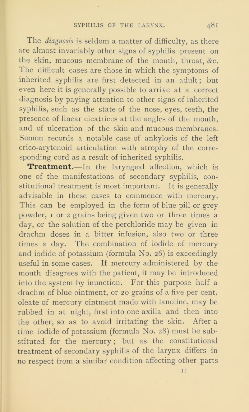 The diagnosis is seldom a matter of difficulty, as there are almost invariably other signs of syphilis present on the skin, mucous membrane of the mouth, throat, &c. The difficult cases are those in which the symptoms of inherited syphilis are first detected in an adult; but even here it is generally possible to arrive at a correct diagnosis by paying attention to other signs of inherited syphilis, such as the state of the nose, eyes, teeth, the presence of linear cicatrices at the angles of the mouth, and of ulceration of the skin and mucous membranes. Semon records a notable case of ankylosis of the left crico-arytenoid articulation with atrophy of the corre- sponding cord as a result of inherited syphilis. Treatment.—In the laryngeal affection, which is one of the manifestations of secondary syphilis, con- stitutional treatment is most important. It is generally advisable in these cases to commence with mercury. This can be employed in the form of blue pill or grey powder, 1 or 2 grains being given two or three times a day, or the solution of the perchloride may be given in drachm doses in a bitter infusion, also two or three times a day. The combination of iodide of mercury and iodide of potassium (formula No. 26) is exceedingly useful in some cases. If mercury administered by the mouth disagrees with the patient, it may be introduced into the system by inunction. For this purpose half a drachm of blue ointment, or 20 grains of a five per cent, oleate of mercury ointment made with lanoline, may be rubbed in at night, first into one axilla and then into the other, so as to avoid irritating the skin. After a time iodide of potassium (formula No. 28) must be sub- stituted for the mercury; but as the constitutional treatment of secondary syphilis of the larynx differs in no respect from a similar condition affecting other parts 11