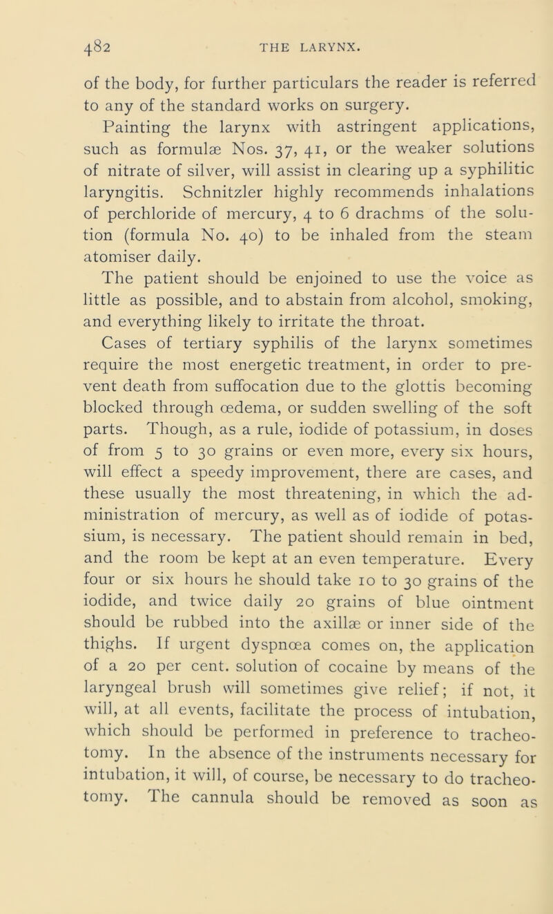 of the body, for further particulars the reader is referred to any of the standard works on surgery. Painting the larynx with astringent applications, such as formulae Nos. 37, 41, or the weaker solutions of nitrate of silver, will assist in clearing up a syphilitic laryngitis. Schnitzler highly recommends inhalations of perchloride of mercury, 4 to 6 drachms of the solu- tion (formula No. 40) to be inhaled from the steam atomiser daily. The patient should be enjoined to use the voice as little as possible, and to abstain from alcohol, smoking, and everything likely to irritate the throat. Cases of tertiary syphilis of the larynx sometimes require the most energetic treatment, in order to pre- vent death from suffocation due to the glottis becoming blocked through oedema, or sudden swelling of the soft parts. Though, as a rule, iodide of potassium, in doses of from 5 to 30 grains or even more, every six hours, will effect a speedy improvement, there are cases, and these usually the most threatening, in which the ad- ministration of mercury, as well as of iodide of potas- sium, is necessary. The patient should remain in bed, and the room be kept at an even temperature. Every four or six hours he should take 10 to 30 grains of the iodide, and twice daily 20 grains of blue ointment should be rubbed into the axillae or inner side of the thighs. If urgent dyspnoea comes on, the application of a 20 per cent, solution of cocaine by means of the laryngeal brush will sometimes give relief; if not, it will, at all events, facilitate the process of intubation, which should be performed in preference to tracheo- tomy. In the absence of the instruments necessary for intubation, it will, of course, be necessary to do tracheo- tomy. The cannula should be removed as soon as
